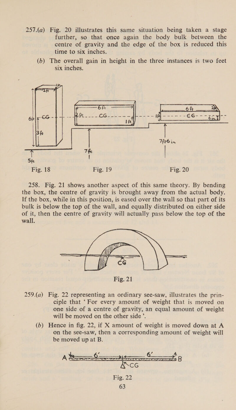  Fig. 18 Fig. 19 Fig. 20 258. Fig. 21 shows another aspect of this same theory. By bending the box, the centre of gravity is brought away from the actual body. If the box, while in this position, is eased over the wall so that part of its bulk is below the top of the wall, and equally distributed on either side of it, then the centre of gravity will actually pass below the top of the wall.  259.(a) Fig. 22 representing an ordinary see-saw, illustrates the prin- ciple that ‘For every amount of weight that is moved on one side of a centre of gravity, an equal amount of weight will be moved on the other side ’. (6b) Hence in fig. 22, if X amount of weight is moved down at A on the see-saw, then a corresponding amount of weight will be moved up at B. 