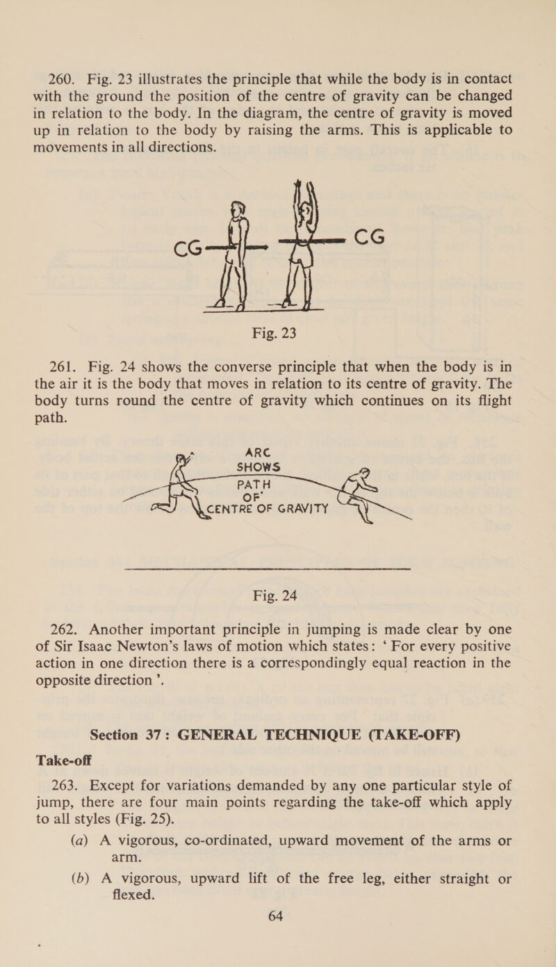 260. Fig. 23 illustrates the principle that while the body is in contact with the ground the position of the centre of gravity can be changed in relation to the body. In the diagram, the centre of gravity is moved up in relation to the body by raising the arms. This is applicable to movements in all directions. CG CG Fig. 23 261. Fig. 24 shows the converse principle that when the body is in the air it is the body that moves in relation to its centre of gravity. The body turns round the centre of gravity which continues on its flight path.  PATH OF T\ conn OF GRAVITY Fig. 24 262. Another important principle in jumping is made clear by one of Sir Isaac Newton’s laws of motion which states: ‘ For every positive action in one direction there is a correspondingly equal reaction in the opposite direction ’. Section 37: GENERAL TECHNIQUE (TAKE-OFF) Take-off 263. Except for variations demanded by any one particular style of jump, there are four main points regarding the take-off which apply to all styles (Fig. 25). (a) A vigorous, co-ordinated, upward movement of the arms or arm. (b) A vigorous, upward lift of the free leg, either straight or flexed.