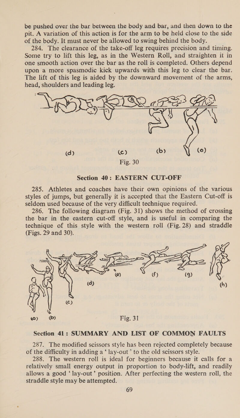 be pushed over the bar between the body and bar, and then down to the pit. A variation of this action is for the arm to be held close to the side of the body. It must never be allowed to swing behind the body. 284. The clearance of the take-off leg requires precision and timing. Some try to lift this leg, as in the Western Roll, and straighten it in one smooth action over the bar as the roll is completed. Others depend upon a more spasmodic kick upwards with this leg to clear the bar. The lift of this leg is aided by the downward movement of the arms, head, shoulders and leading leg.  as oo wb YY ©) Fig. 30 Section 40: EASTERN CUT-OFF 285. Athletes and coaches have their own opinions of the various styles of jumps, but generally it is accepted that the Eastern Cut-off is seldom used because of the very difficult technique required. 286. The following diagram (Fig. 31) shows the method of crossing the bar in the eastern cut-off style, and is useful in comparing the technique of this style with the western roll (Fig. 28) and straddle (Figs. 29 and 30). X of SS vs —  (d) (Cc) wo) ©) Fig. 31 Section 41: SUMMARY AND LIST OF COMMON FAULTS 287. The modified scissors style has been rejected completely because of the difficulty in adding a ‘ lay-out ’ to the old scissors style. 288. The western roll is ideal for beginners because it calls for a relatively small energy output in proportion to body-lift, and readily allows a good ‘ lay-out’ position. After perfecting the western roll, the straddle style may be attempted.