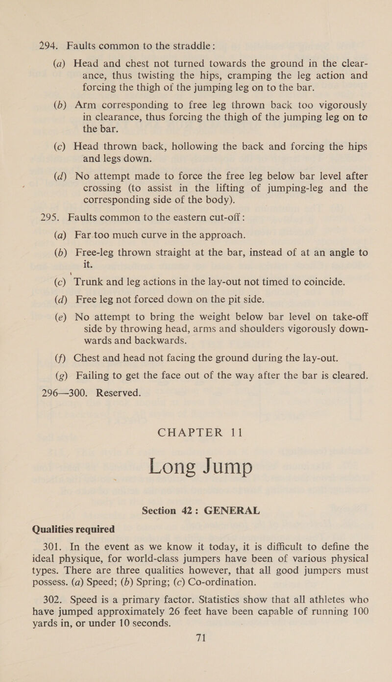 294. Faults common to the straddle: (a) Head and chest not turned towards the ground in the clear- ance, thus twisting the hips, cramping the leg action and forcing the thigh of the jumping leg on to the bar. (6) Arm corresponding to free leg thrown back too vigorously in clearance, thus forcing the thigh of the jumping leg on to the bar. (c) Head thrown back, hollowing the back and forcing the hips and legs down. (d@) No attempt made to force the free leg below bar level after crossing (to assist in the lifting of jumping-leg and the corresponding side of the body). 295. Faults common to the eastern cut-off : (a) Far.too much curve in the approach. (6) Free-leg thrown straight at the bar, instead of at an angle to its (c) Trunk and leg actions in the lay-out not timed to coincide. (d) Free leg not forced down on the pit side. (e) No attempt to bring the weight below bar level on take-off side by throwing head, arms and shoulders vigorously down- wards and backwards. (f) Chest and head not facing the ground during the lay-out. (g) Failing to get the face out of the way after the bar is cleared. 296—300. Reserved. CHAPTER 11 Long Jump Section 42: GENERAL Qualities required 301. In the event as we know it today, it is difficult to define the ideal physique, for world-class jumpers have been of various physical types. There are three qualities however, that all good jumpers must possess. (a) Speed; (b) Spring; (c) Co-ordination. 302. Speed is a primary factor. Statistics show that all athletes who have jumped approximately 26 feet have been capable of running 100 yards in, or under 10 seconds.