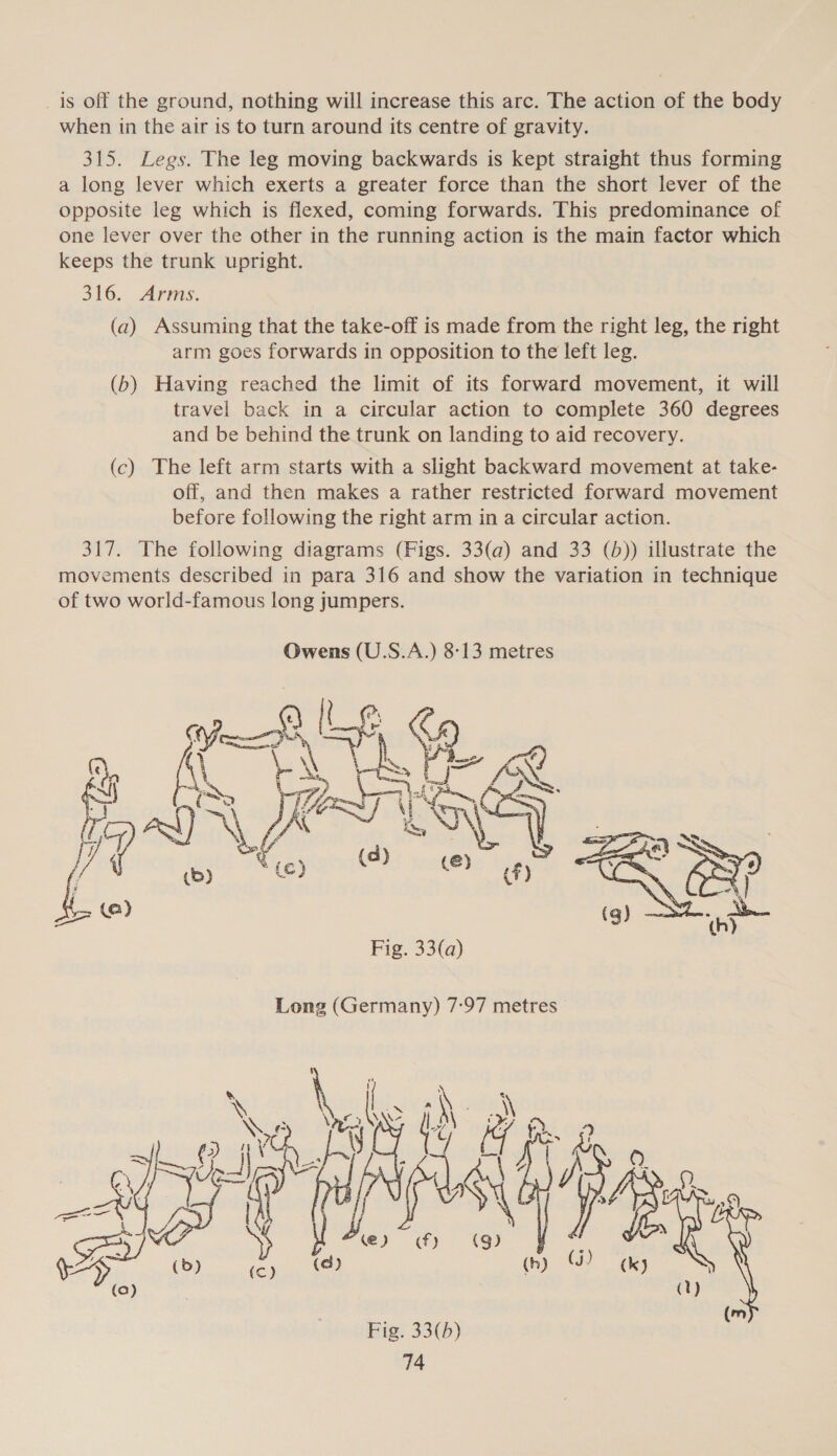 _is off the ground, nothing will increase this arc. The action of the body when in the air is to turn around its centre of gravity. 315. Legs. The leg moving backwards is kept straight thus forming a long lever which exerts a greater force than the short lever of the opposite leg which is flexed, coming forwards. This predominance of one lever over the other in the running action is the main factor which keeps the trunk upright. 316. Arms. (a) Assuming that the take-off is made from the right leg, the right arm goes forwards in opposition to the left leg. (b) Having reached the limit of its forward movement, it will travel back in a circular action to complete 360 degrees and be behind the trunk on landing to aid recovery. (c) The left arm starts with a slight backward movement at take- off, and then makes a rather restricted forward movement before following the right arm in a circular action. 317. The following diagrams (Figs. 33(a) and 33 (b)) illustrate the movements described in para 316 and show the variation in technique of two world-famous long jumpers.  | d | (ey) papa AY (@) (h) Fig. 33(a) Long (Germany) 7:97 metres Male \ \ nile ae Fi ; ITER Fig. 33(b)  Sea