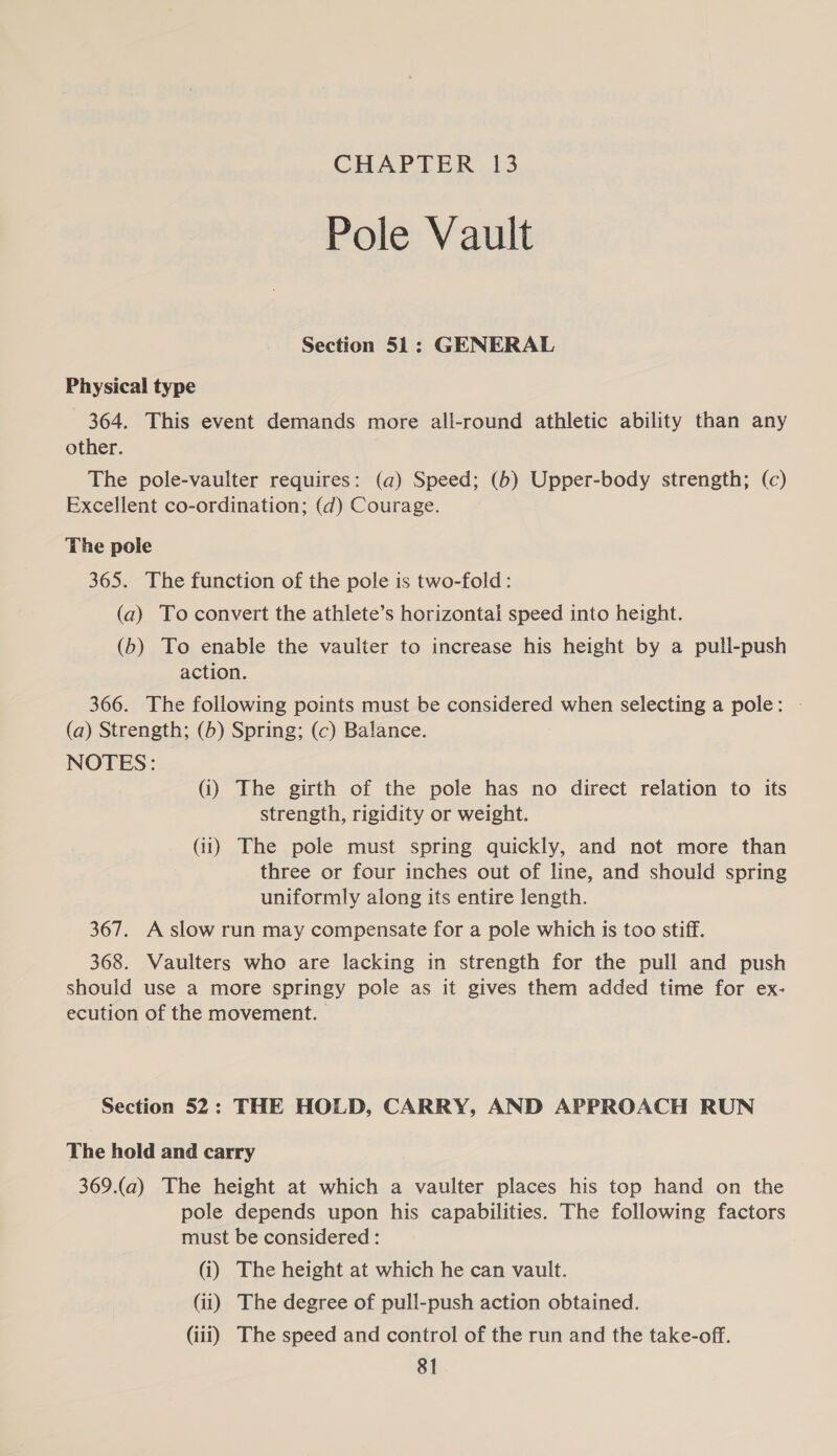 CHAPTER 13 Pole Vault Section 51: GENERAL Physical type 364. This event demands more all-round athletic ability than any other. The pole-vaulter requires: (a) Speed; (6) Upper-body strength; (c) Excellent co-ordination; (d) Courage. The pole 365. The function of the pole is two-fold: (a) To convert the athlete’s horizontai speed into height. (b) To enable the vaulter to increase his height by a pull-push action. 366. The following points must be considered when selecting a pole: - (a) Strength; (5) Spring; (c) Balance. NOTES: (i) The girth of the pole has no direct relation to its strength, rigidity or weight. (11) The pole must spring quickly, and not more than three or four inches out of line, and should spring uniformly along its entire length. 367. A slow run may compensate for a pole which is too stiff. 368. Vaulters who are lacking in strength for the pull and push should use a more springy pole as it gives them added time for ex- ecution of the movement. Section 52: THE HOLD, CARRY, AND APPROACH RUN The hold and carry 369.(a) The height at which a vaulter places his top hand on the pole depends upon his capabilities. The following factors must be considered : (i) The height at which he can vault. (ii) The degree of pull-push action obtained. (iii) The speed and control of the run and the take-off.