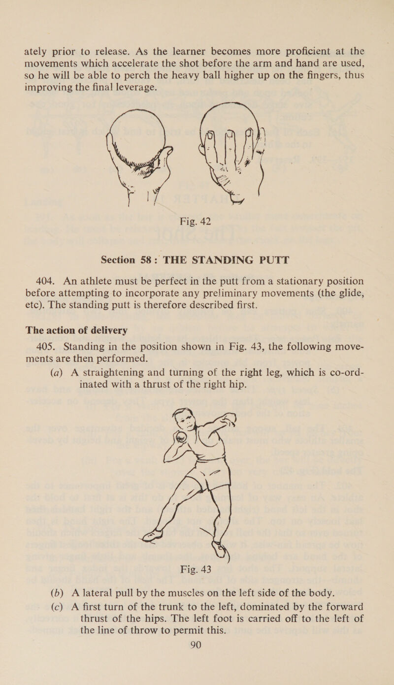 ately prior to release. As the learner becomes more proficient at the movements which accelerate the shot before the arm and hand are used, so he will be able to perch the heavy ball higher up on the fingers, thus improving the final leverage.  Fig. 42 Section 58: THE STANDING PUTT 404. An athlete must be perfect in the putt from a stationary position before attempting to incorporate any preliminary movements (the glide, etc). The standing putt is therefore described first. The action of delivery 405. Standing in the position shown in Fig. 43, the following move- ments are then performed. (a) A straightening and turning of the right leg, which is co-ord- inated with a thrust of the right hip.  (b) A lateral pull by the muscles on the left side of the body. (c) A first turn of the trunk to the left, dominated by the forward thrust of the hips. The left foot is carried off to the left of the line of throw to permit this.