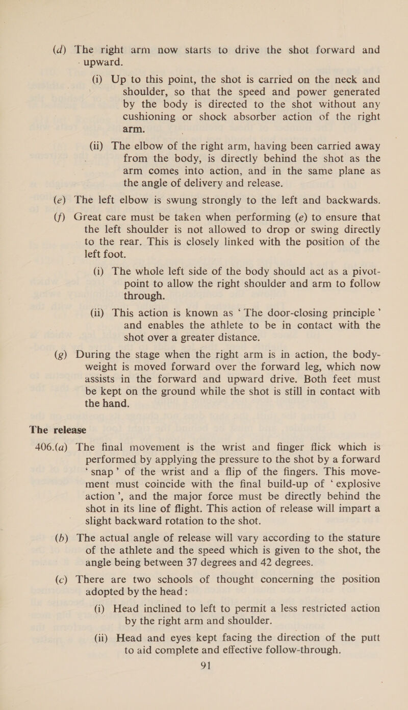 (d) The right arm now starts to drive the shot forward and - upward. (i) Up to this point, the shot is carried on the neck and shoulder, so that the speed and power generated by the body is directed to the shot without any cushioning or shock absorber action of the right arm. (ii) The elbow of the right arm, having been carried away from the body, is directly behind the shot as the arm comes into action, and in the same plane as the angle of delivery and release. (e) The left elbow is swung strongly to the left and backwards. (f) Great care must be taken when performing (e) to ensure that the left shoulder is not allowed to drop or swing directly to the rear. This is closely linked with the position of the left foot. (3) The whole left side of the body should act as a pivot- point to allow the right shoulder and arm to follow through. (ii) This action is known as ‘ The door-closing principle ’ and enables the athlete to be in contact with the shot over a greater distance. (g) During the stage when the right arm is in action, the body- weight is moved forward over the forward leg, which now assists in the forward and upward drive. Both feet must be kept on the ground while the shot is still in contact with the hand. The release 406.(a) The final movement is the wrist and finger flick which is performed by applying the pressure to the shot by a forward ‘snap’ of the wrist and a flip of the fingers. This move- ment must coincide with the final build-up of *° explosive action’, and the major force must be directly behind the shot in its line of flight. This action of release will impart a slight backward rotation to the shot. (b) The actual angle of release will vary according to the stature of the athlete and the speed which is given to the shot, the angle being between 37 degrees and 42 degrees. (c) There are two schools of thought concerning the position adopted by the head: (i) Head inclined to left to permit a less restricted action by the right arm and shoulder. (ii) Head and eyes kept facing the direction of the putt to aid complete and effective follow-through.