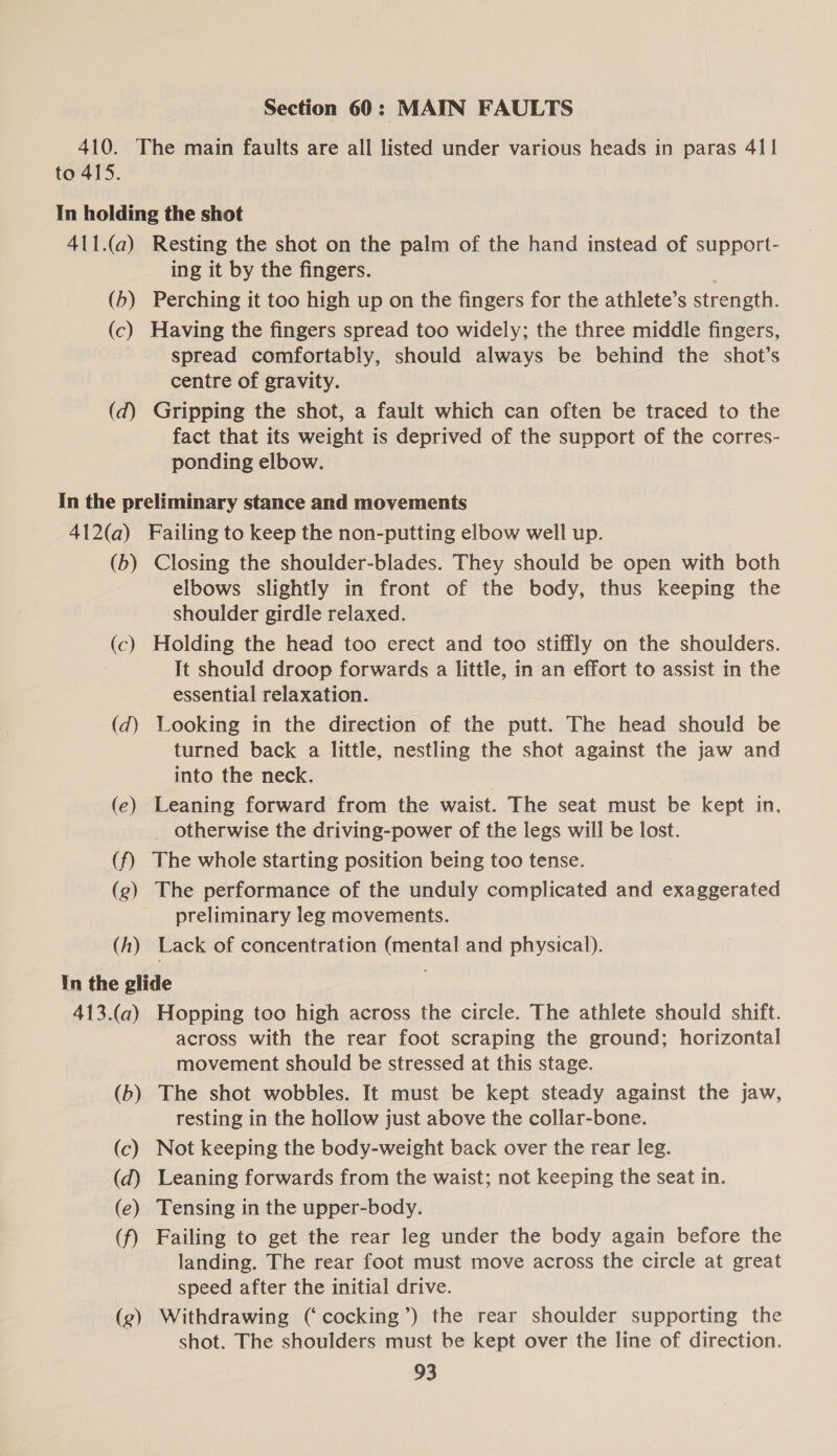 Section 60: MAIN FAULTS 410. The main faults are all listed under various heads in paras 411 to 415. In holding the shot 411.(a) Resting the shot on the palm of the hand instead of support- ing it by the fingers. j (b) Perching it too high up on the fingers for the athlete’s strength. (c) Having the fingers spread too widely; the three middle fingers, spread comfortably, should always be behind the shot’s centre of gravity. (d) Gripping the shot, a fault which can often be traced to the fact that its weight is deprived of the support of the corres- ponding elbow. In the preliminary stance and movements 412(a) Failing to keep the non-putting elbow well up. (b) Closing the shoulder-blades. They should be open with both elbows slightly in front of the body, thus keeping the shoulder girdle relaxed. (c) Holding the head too erect and too stiffly on the shoulders. It should droop forwards a little, in an effort to assist in the essential relaxation. (dq) Looking in the direction of the putt. The head should be turned back a little, nestling the shot against the jaw and into the neck. (e) Leaning forward from the waist. The seat must be kept in, _ otherwise the driving-power of the legs will be lost. (f) The whole starting position being too tense. (g) The performance of the unduly complicated and exaggerated preliminary leg movements. (h) Lack of concentration (mental and physical). In the glide 413.(a) Hopping too high across the circle. The athlete should shift. across with the rear foot scraping the ground; horizontal movement should be stressed at this stage. (b) The shot wobbles. It must be kept steady against the jaw, resting in the hollow just above the collar-bone. (c) Not keeping the body-weight back over the rear leg. (d) Leaning forwards from the waist; not keeping the seat in. (e) Tensing in the upper-body. (f) Failing to get the rear leg under the body again before the landing. The rear foot must move across the circle at great speed after the initial drive. (g) Withdrawing (‘cocking’) the rear shoulder supporting the shot. The shoulders must be kept over the line of direction.