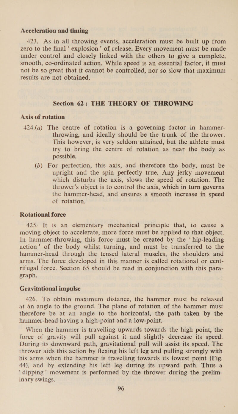 Acceleration and timing 423. As in all throwing events, acceleration must be built up from zero to the final ‘ explosion’ of release. Every movement must be made under control and closely linked with the others to give a complete, smooth, co-ordinated action. While speed is an essential factor, it must not be so great that it cannot be controlled, nor so slow that maximum results are not obtained. Section 62: THE THEORY OF THROWING Axis of rotation 424.(a) The centre of rotation is a governing factor in hammer- throwing, and ideally should be the trunk of the thrower. This however, is very seldom attained, but the athlete must try to bring the centre of rotation as near the body as possible. (b) For perfection, this axis, and therefore the body, must be upright and the spin perfectly true. Any jerky movement which disturbs the axis, slows the speed of rotation. The thrower’s object is to control the axis, which in turn governs the hammer-head, and ensures a smooth increase in speed of rotation. Rotational force 425. It is an elementary mechanical principle that, to cause a moving object to accelerate, more force must be applied to that object. in hammer-throwing, this force must be created by the ‘ hip-leading action’ of the body whilst turning, and must be transferred to the hammer-head through the tensed lateral muscles, the shoulders and arms. The force developed in this manner is called rotational or cent- rifugal force. Section 65 should be read in conjunction with this para- graph. Gravitational impulse 426. To obtain maximum distance, the hammer must be released at an angle to the ground. The plane of rotation of the hammer must therefore be at an angle to the horizontal, the path taken by the hammer-head having a high-point and a low-point. When the hammer is travelling upwards towards the high point, the force of gravity will pull against it and slightly decrease its speed. During its downward path, gravitational pull will assist its speed. The thrower aids this action by flexing his left leg and pulling strongly with his arms when the hammer is travelling towards its lowest point (Fig. 44), and by extending his left leg during its upward path. Thus a ‘dipping’ movement is performed by the thrower during the prelim- inary swings.