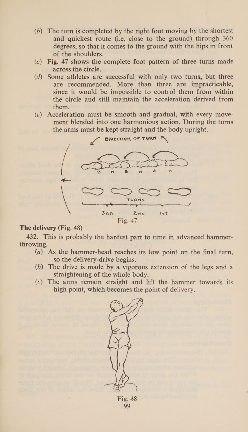 (b) The turn is completed by the right foot moving by the shortest and quickest route (i.e. close to the ground) through 360 degrees, so that it comes to the ground with the hips in front of the shoulders. (c) Fig. 47 shows the complete foot pattern of three turns made across the circle. (72) Some athletes are successful with only two turns, but three are recommended. More than three are impracticable, since it would be impossible to control them from within the circle and still maintain the acceleration derived from them. (e) Acceleration must be smooth and gradual, with every move- ment blended into one harmonious action. During the turns the arms must be kept straight and the body upright. a DIRECTION OF TURN oN canines oy Cooks ea ae ey re 8 ‘) 3 4 eee ee a TURNS 3ao 2D \eT Fig. 47 The delivery (Fig. 48) 432. This is probably the hardest part to time in advanced hammer- throwing. (a) As the hammer-head reaches its low point on the final turn, so the delivery-drive begins. (b) The drive is made by a vigorous extension of the legs and a straightening of the whole body. (c) The arms remain straight and lift the hammer towards its high point, which becomes the point of delivery. 