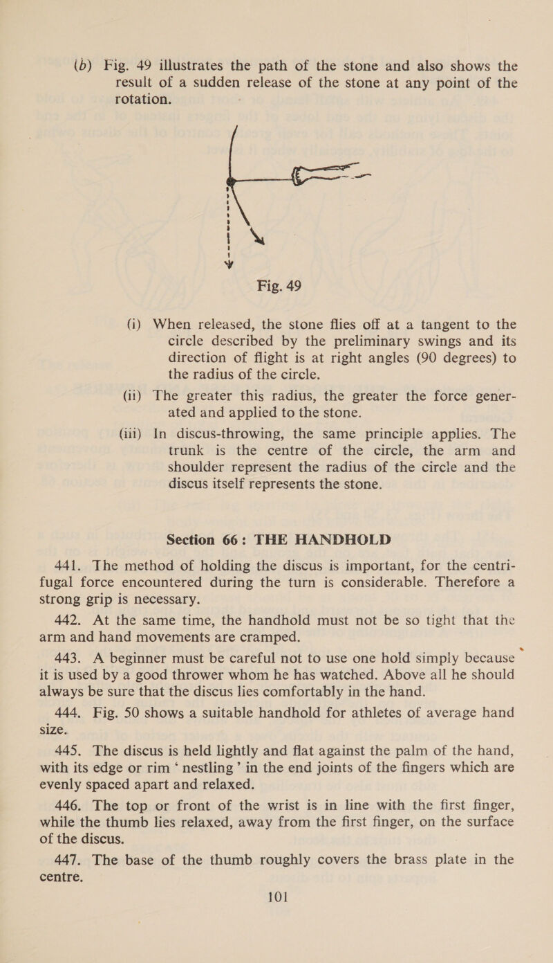 (b) Fig. 49 illustrates the path of the stone and also shows the result of a sudden release of the stone at any point of the rotation.  Gee ewer wre Fig. 49 (i) When released, the stone flies off at a tangent to the circle described by the preliminary swings and its direction of flight is at right angles (90 degrees) to the radius of the circle. (ii) The greater this radius, the greater the force gener- ated and applied to the stone. (ii1) In discus-throwing, the same principle applies. The trunk is the centre of the circle, the arm and shoulder represent the radius of the circle and the discus itself represents the stone. Section 66: THE HANDHOLD 441. The method of holding the discus is important, for the centri- fugal force encountered during the turn is considerable. Therefore a strong grip is necessary. 442. At the same time, the handhold must not be so tight that the arm and hand movements are cramped. 443. A beginner must be careful not to use one hold simply because : it is used by a good thrower whom he has watched. Above all he should always be sure that the discus lies comfortably in the hand. 444, Fig. 50 shows a suitable handhold for athletes of average hand size. 445. The discus is held lightly and flat against the palm of the hand, with its edge or rim ‘ nestling’ in the end joints of the fingers which are evenly spaced apart and relaxed. 446. The top or front of the wrist is in line with the first finger, while the thumb lies relaxed, away from the first finger, on the surface of the discus. 447. The base of the thumb roughly covers the brass plate in the centre.