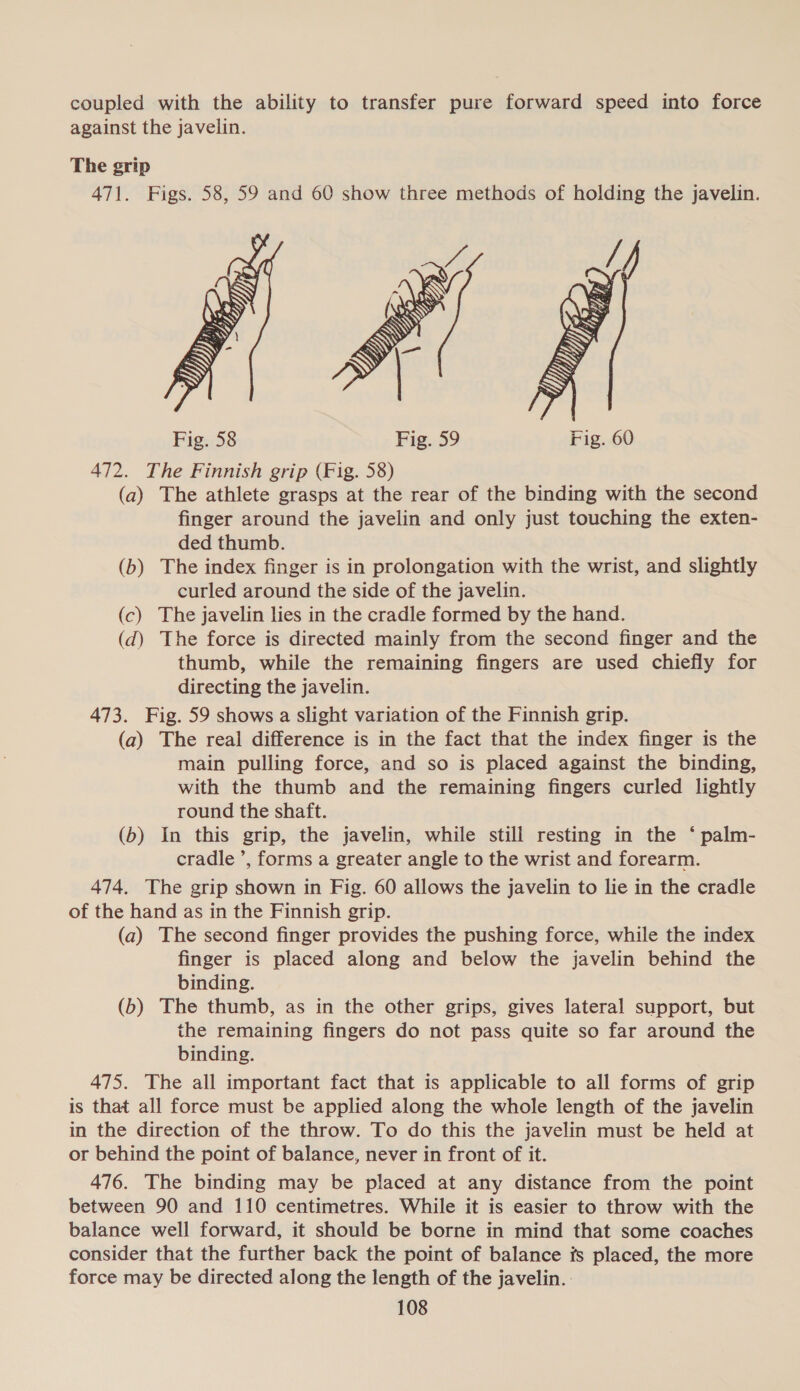 coupled with the ability to transfer pure forward speed into force against the javelin. The grip 471. Figs. 58, 59 and 60 show three methods of holding the javelin.  Fig. 58 Fig. 59 472. The Finnish grip (Fig. 58) (a) The athlete grasps at the rear of the binding with the second finger around the javelin and only just touching the exten- ded thumb. (b) The index finger is in prolongation with the wrist, and slightly curled around the side of the javelin. (c) The javelin lies in the cradle formed by the hand. (d) The force is directed mainly from the second finger and the thumb, while the remaining fingers are used chiefly for directing the javelin. 473. Fig. 59 shows a slight variation of the Finnish grip. (a) The real difference is in the fact that the index finger is the main pulling force, and so is placed against the binding, with the thumb and the remaining fingers curled lightly round the shaft. (b) In this grip, the javelin, while still resting in the ‘ palm- cradle ’, forms a greater angle to the wrist and forearm. 474. The grip shown in Fig. 60 allows the javelin to lie in the cradle of the hand as in the Finnish grip. (a) The second finger provides the pushing force, while the index finger is placed along and below the javelin behind the binding. (b) The thumb, as in the other grips, gives lateral support, but the remaining fingers do not pass quite so far around the binding. 475. The all important fact that is applicable to all forms of grip is that all force must be applied along the whole length of the javelin in the direction of the throw. To do this the javelin must be held at or behind the point of balance, never in front of it. 476. The binding may be placed at any distance from the point between 90 and 110 centimetres. While it is easier to throw with the balance well forward, it should be borne in mind that some coaches consider that the further back the point of balance fs placed, the more force may be directed along the length of the javelin. :