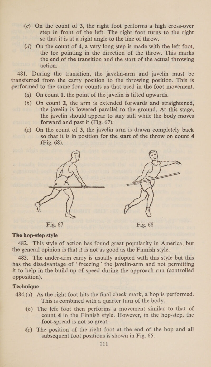 (c) On the count of 3, the right foot performs a high cross-over step in front of the left. The right foot turns to the right so that it is at a right angle to the line of throw. (d) ‘On the count of 4, a very long step is made with the left foot, the toe pointing in the direction of the throw. This marks the end of the transition and the start of the actual throwing action. 481. During the transition, the javelin-arm and javelin must be transferred from the carry position to the throwing position. This is performed to the same four counts as that used in the foot movement. (a) On count 1, the point of the javelin is lifted upwards. (b) On count 2, the arm is extended forwards and straightened, the javelin is lowered parallel to the ground. At this stage, the javelin should appear to stay still while the body moves forward and past it (Fig. 67). fc) On the count of 3, the javelin arm is drawn completely back so that it is in position for the start of the throw on count 4 (Fig. 68).  The hop-step style 482. This style of action has found great popularity in America, but the general opinion is that it is not as good as the Finnish style. 483. The under-arm carry is usually adopted with this style but this has the disadvantage of ‘freezing’ the javelin-arm and not permitting it to help in the build-up of speed during the approach run (controlled opposition). Technique 484.(a) As the right foot hits the final check mark, a hop is performed. This is combined with a quarter turn of the body. (b) The left foot then performs a movement similar to that of count 4 in the Finnish style. However, in the hop-step, the foot-spread is not so great. fc) The position of the right foot at the end of the hop and all subsequent foot positions is shown in Fig. 65. {11