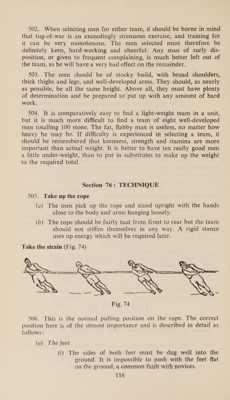 502. When selecting men for either team, it should be borne in mind that tug-of-war is an exceedingly strenuous exercise, and training for it can be very monotonous. The men selected must therefore be definitely keen, hard-working and cheerful. Any man of surly dis- position, or given to frequent complaining, is much better left out of the team, as he will have a very bad effect on the remainder. 503. The men should be of stocky build, with broad shoulders, thick thighs and legs, and well-developed arms. They should, as nearly as possible, be all the same height. Above all, they must have plenty of determination and be prepared to put up with any amount of hard work. 504. It is comparatively easy to find a light-weight team in a unit, but it is much more difficult to find a team of eight well-developed men totalling 100 stone. The fat, flabby man is useless, no matter how heavy he may be. If difficulty is experienced in selecting a team, it should be remembered that keenness, strength and stamina are more important than actual weight. It is better to have ten really good men a little under-weight, than to put in substitutes to make up the weight to the required total. Section 76: TECHNIQUE 505. Take up the rope (a) The men pick up the rope and stand upright with the hands close to the body and arms hanging loosely. (b) The rope should be fairly taut from front to rear but the team should not stiffen themselves in any way. A rigid stance uses up energy which will be required later. Take the strain (Fig. 74)  506. This is the normal pulling position on the rope. The correct position here is of the utmost importance and is described in detail as follows : (a) The feet (i) The sides of both feet must be dug well into the ground. It is impossible to push with the feet flat on the ground, a common fault with novices.