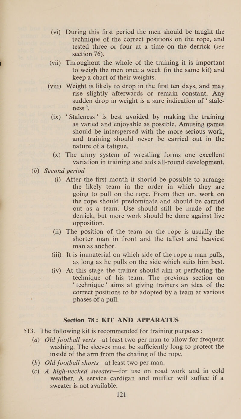 (vi) During this first period the men should be taught the technique of the correct positions on the rope, and tested three or four at a time on the derrick (see section 76). (vil) Throughout the whole of the training it is important to weigh the men once a week (in the same kit) and keep a chart of their weights. (viii) Weight is likely to drop in the first ten days, and may rise slightly afterwards or remain constant. Any sudden drop in weight is a sure indication of ‘ stale- ness ’. (ix) ‘Staleness’ is best avoided by making the training as varied and enjoyable as possible. Amusing games should be interspersed with the more serious work, and training should never be carried out in the nature of a fatigue. (x) The army system of wrestling forms one excellent variation in training and aids all-round development. (b) Second period (i) After the first month it should be possible to arrange the likely team in the order in which they are going to pull on the rope. From then on, work on the rope should predominate and should be carried out as a team. Use should still be made of the derrick, but more work should be done against live opposition. (ii) The position of the team on the rope is usually the shorter man in front and the tallest and heaviest man as anchor. (111) It is immaterial on which side of the rope a man pulls, as long as he pulls on the side which suits him best. (iv) At this stage the trainer should aim at perfecting the technique of his team. The previous section on ‘technique’ aims at giving trainers an idea of the correct positions to be adopted by a team at various phases of a pull. Section 78: KIT AND APPARATUS 513. The following kit is recommended for training purposes : (a) Old football vests—at least two per man to allow for frequent washing. The sleeves must be sufficiently long to protect the inside of the arm from the chafing of the rope. (b) Old football shorts—at least two per man. (c) A high-necked sweater—for use on road work and in cold weather. A service cardigan and muffler will suffice if a sweater is not available.