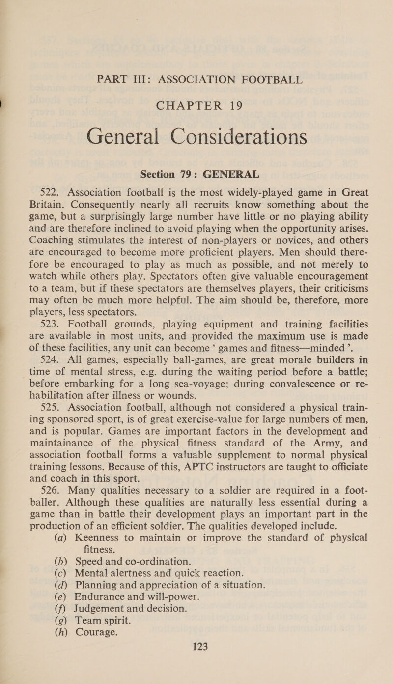 PART III: ASSOCIATION FOOTBALL CHAPTER 19 General Considerations Section 79: GENERAL 522. Association football is the most widely-played game in Great Britain. Consequently nearly all recruits know something about the game, but a surprisingly large number have little or no playing ability and are therefore inclined to avoid playing when the opportunity arises. Coaching stimulates the interest of non-players or novices, and others are encouraged to become more proficient players. Men should there- fore be encouraged to play as much as possible, and not merely to watch while others play. Spectators often give valuable encouragement to a team, but if these spectators are themselves players, their criticisms may often be much more helpful. The aim should be, therefore, more players, less spectators. 523. Football grounds, playing equipment and training facilities are available in most units, and provided the maximum use is made of these facilities, any unit can become ‘ games and fitness—minded ’. 524. All games, especially ball-games, are great morale builders in time of mental stress, e.g. during the waiting period before a battle; before embarking for a long sea-voyage; during convalescence or re- habilitation after illness or wounds. 525. Association football, although not considered a physical train- ing sponsored sport, is of great exercise-value for large numbers of men, and is popular. Games are important factors in the development and maintainance of the physical fitness standard of the Army, and association football forms a valuable supplement to normal physical training lessons. Because of this, APTC instructors are taught to officiate and coach in this sport. 526. Many qualities necessary to a soldier are required in a foot- baller. Although these qualities are naturally less essential during a game than in battle their development plays an important part in the production of an efficient soldier. The qualities developed include. (a) Keenness to maintain or improve the standard of physical fitness. (b) Speed and co-ordination. (c) Mental alertness and quick reaction. (d) Planning and appreciation of a situation. (e) Endurance and will-power. (f) Judgement and decision. (g) Team spirit. (h) Courage.