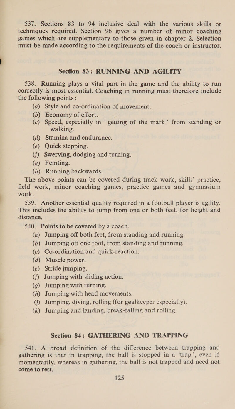 537. Sections 83 to 94 inclusive deal with the various skills or techniques required. Section 96 gives a number of minor coaching games which are supplementary to those given in chapter 2. Selection must be made according to the requirements of the coach or instructor. Section 83: RUNNING AND AGILITY 538. Running plays a vital part in the game and the ability to run correctly is most essential. Coaching in running must therefore include the following points: (a) Style and co-ordination of movement. (6b) Economy of effort. (c) Speed, especially in ‘ getting of the mark’ from standing or walking. (d) Stamina and endurance. (e) Quick stepping. (f) Swerving, dodging and turning. (g) Feinting. (h) Running backwards. The above points can be covered during track work, skills’ practice, field work, minor coaching games, practice games and gymnasium work. 539. Another essential quality required in a football player is agility. This includes the ability to jump from one or both feet, for height and distance. 540. Points to be covered by a coach. (a) Jumping off both feet, from standing and running. (b) Jumping off one foot, from standing and running. (c) Co-ordination and quick-reaction. (dq) Muscle power. (e) Stride jumping. (f) Jumping with sliding action. (g) Jumping with turning. (h) Jumping with head movements. (j) Jumping, diving, rolling (for goalkeeper especially). (k) Jumping and landing, break-falling and rolling. Section 84: GATHERING AND TRAPPING 541. A broad definition of the difference between trapping and gathering is that in trapping, the ball is stopped in a ‘trap’, even if momentarily, whereas in gathering, the ball is not trapped and need not come to rest.