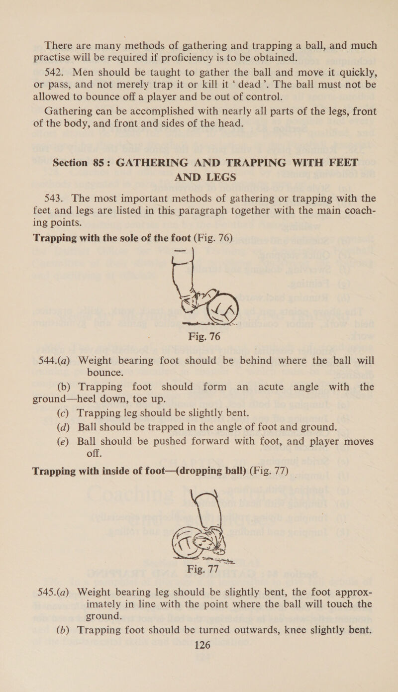 There are many methods of gathering and trapping a ball, and much practise will be required if proficiency is to be obtained. 542. Men should be taught to gather the ball and move it quickly, or pass, and not merely trap it or kill it ‘dead’. The ball must not be allowed to bounce off a player and be out of control. Gathering can be accomplished with nearly all parts of the legs, front of the body, and front and sides of the head. Section 85: GATHERING AND TRAPPING WITH FEET AND. LEGS 543. The most important methods of gathering or trapping with the feet and legs are listed in this paragraph together with the main coach- ing points. Trapping with the sole of the foot (Fig. 76) come Fig. 76 544.(a) Weight bearing foot should be behind where the ball will bounce. (b) Trapping foot should form an acute angle with the ground—heel down, toe up. (c) Trapping leg should be slightly bent. (d) Ball should be trapped in the angle of foot and ground. (e) Ball should be pushed forward with foot, and player moves off. Trapping with inside of foot—(dropping ball) (Fig. 77) |  545.(a) Weight bearing leg should be slightly bent, the foot approx- imately in line with the point where the ball will touch the ground. (b) Trapping foot should be turned outwards, knee slightly bent.