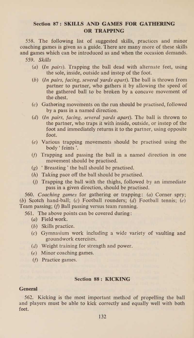 Section 87: SKILLS AND GAMES FOR GATHERING OR TRAPPING 558. The following list of suggested skills, practices and minor coaching games is given as a guide. There are many more of these skills and games which can be introduced as and when the occasion demands. 559. Skills (a) (In pairs). Trapping the ball dead with alternate feet, using the sole, inside, outside and instep of the foot. (b) (Un pairs, facing, several yards apart). The ball is thrown from partner to partner, who gathers it by allowing the speed of the gathered ball to be broken by a concave movement of the chest. (c) Gathering movements on the run should be practised, followed by a pass in a named direction. (d) (In pairs, facing, several yards apart). The ball is thrown to the partner, who traps it with inside, outside, or instep of the foot and immediately returns it to the partner, using opposite foot. (e) Various trapping movements should be practised using the body ‘ feints ’. (f) Trapping and passing the ball in a named direction in one movement should be practised. (g) ‘ Breasting ’ the ball should be practised. (h) Taking pace off the ball should be practised. (j) Trapping the ball with the thighs, followed by an immediate pass in a given direction, should be practised. 560. Coaching games for gathering or trapping: (a) Corner spry; (b) Scotch hand-ball; (c) Football rounders; (d) Football tennis; (e) Team passing; (f) Ball passing versus team running. 561. The above points can be covered during: (a) Field work. (b) Skills practice. (c) Gymnasium work including a wide variety of vaulting and groundwork exercises. (dq) Weight training for strength and power. (e) Minor coaching games. (f) Practice games. Section 88: KICKING General 562. Kicking is the most important method of propelling the ball and players must be able to kick correctly and equally well with both feet.