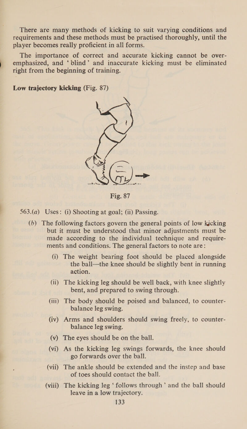 There are many methods of kicking to suit varying conditions and requirements and these methods must be practised thoroughly, until the player becomes really proficient in all forms. The importance of correct and accurate kicking cannot be over- emphasized, and ‘blind’ and inaccurate kicking must be eliminated right from the beginning of training. Low trajectory kicking (Fig. 87) a  563.(a) Uses: (i) Shooting at goal; (ii) Passing. (b) The following factors govern the general points of low kicking but it must be understood that minor adjustments must be made according to the individual technique and require- ments and conditions. The general factors to note are: (i) The weight bearing foot should be placed alongside the ball—the knee should be slightly bent in running action. (ii) The kicking leg should be well back, with knee slightly bent, and prepared to swing through. (iii) The body should be poised and balanced, to counter- balance leg swing. (iv) Arms and shoulders should swing freely, to counter- balance leg swing. (v) The eyes should be on the ball. (vi) As the kicking leg swings forwards, the knee should go forwards over the ball. (vii) The ankle should be extended and the instep and base of toes should contact the ball. (viii) The kicking leg ‘ follows through’ and the ball should leave in a low trajectory.