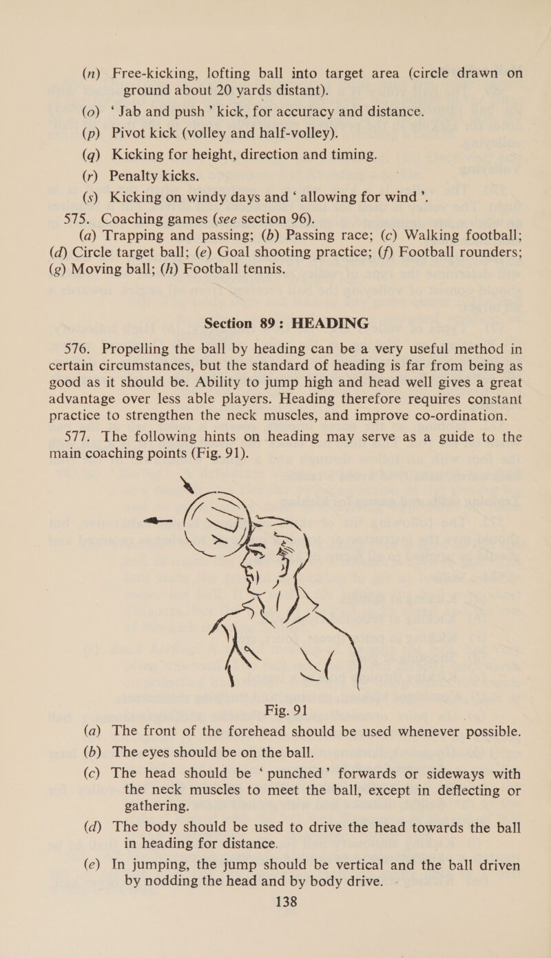 (n) Free-kicking, lofting ball into target area (circle drawn on ground about 20 yards distant). (0) ‘Jab and push’ kick, for accuracy and distance. (p) Pivot kick (volley and half-volley). (q) Kicking for height, direction and timing. (r) Penalty kicks. (s) Kicking on windy days and ‘ allowing for wind ’. 575. Coaching games (see section 96). (a) Trapping and passing; (b) Passing race; (c) Walking football; (d) Circle target ball; (e) Goal shooting practice; (f) Football rounders; (g) Moving ball; (h) Football tennis. Section 89: HEADING 576. Propelling the ball by heading can be a very useful method in certain circumstances, but the standard of heading is far from being as good as it should be. Ability to jump high and head well gives a great advantage over less able players. Heading therefore requires constant practice to strengthen the neck muscles, and improve co-ordination. 577. The following hints on heading may serve as a guide to the main coaching points (Fig. 91).  NA \¢ Fig. 91 (a) The front of the forehead should be used whenever possible. (b) The eyes should be on the ball. (c) The head should be ‘ punched’ forwards or sideways with the neck muscles to meet the ball, except in deflecting or gathering. (d) The body should be used to drive the head towards the ball in heading for distance. (ec) In jumping, the jump should be vertical and the ball driven by nodding the head and by body drive.