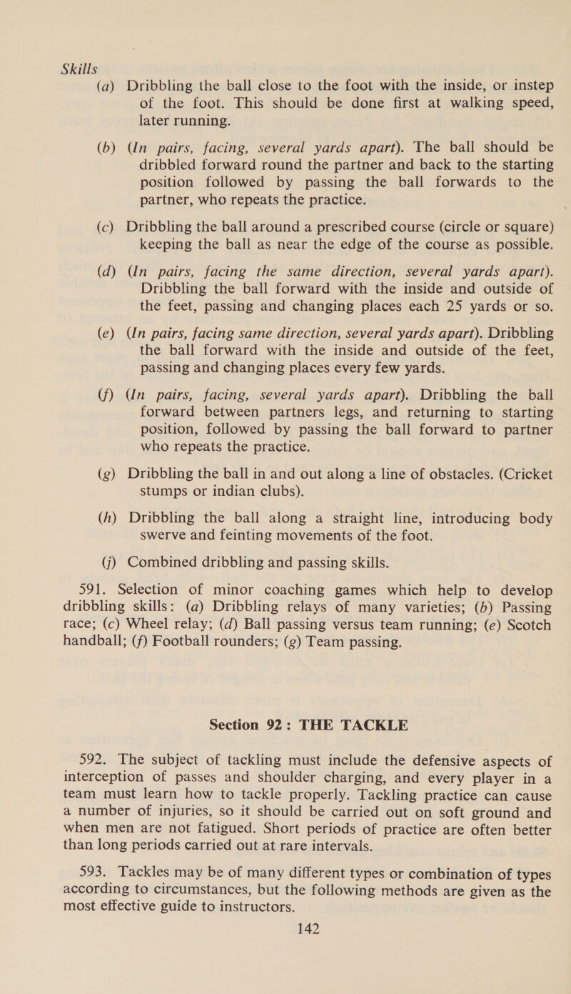 Skills : (a) Dribbling the ball close to the foot with the inside, or instep of the foot. This should be done first at walking speed, later running. (b) Un pairs, facing, several yards apart). The ball should be dribbled forward round the partner and back to the starting position followed by passing the ball forwards to the partner, who repeats the practice. (c) Dribbling the ball around a prescribed course (circle or square) keeping the ball as near the edge of the course as possible. (d) (In pairs, facing the same direction, several yards apart). Dribbling the ball forward with the inside and outside of the feet, passing and changing places each 25 yards or so. (e) (Un pairs, facing same direction, several yards apart). Dribbling the ball forward with the inside and outside of the feet, passing and changing places every few yards. (f) (Un pairs, facing, several yards apart). Dribbling the ball forward between partners legs, and returning to starting position, followed by passing the ball forward to partner who repeats the practice. (g) Dribbling the ball in and out along a line of obstacles. (Cricket stumps or indian clubs). (h) Dribbling the ball along a straight line, introducing body swerve and feinting movements of the foot. (j) Combined dribbling and passing skills. 591. Selection of minor coaching games which help to develop dribbling skills: (a) Dribbling relays of many varieties; (b) Passing race; (c) Wheel relay; (d) Ball passing versus team running; (e) Scotch handball; (f) Football rounders; (g) Team passing. Section 92: THE TACKLE 592. The subject of tackling must include the defensive aspects of interception of passes and shoulder charging, and every player in a team must learn how to tackle properly. Tackling practice can cause a number of injuries, so it should be carried out on soft ground and when men are not fatigued. Short periods of practice are often better than long periods carried out at rare intervals. 593. Tackles may be of many different types or combination of types according to circumstances, but the following methods are given as the most effective guide to instructors.