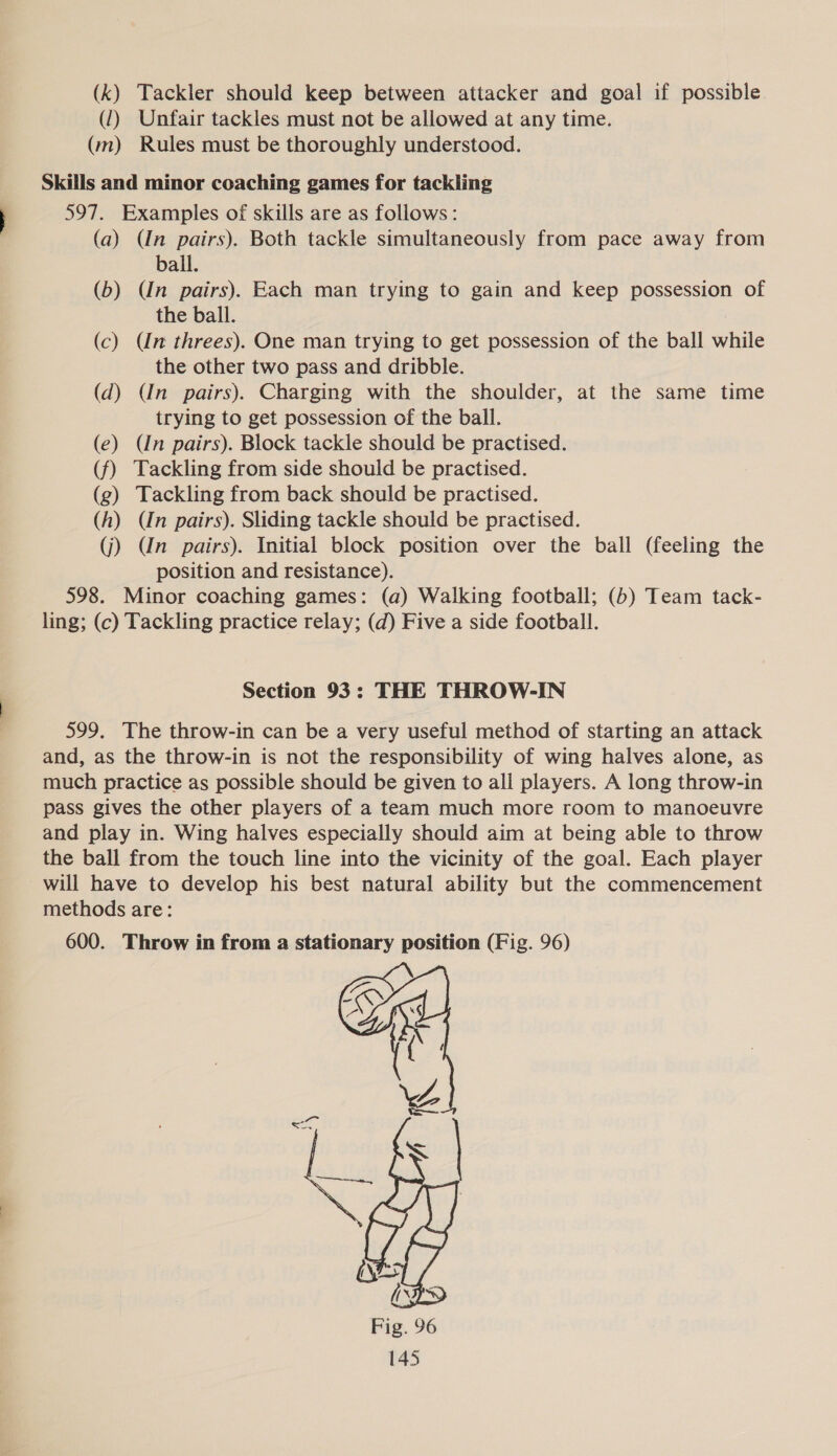 (k) Tackler should keep between attacker and goal if possible. (1) Unfair tackles must not be allowed at any time. (m) Rules must be thoroughly understood. Skills and minor coaching games for tackling 597. Examples of skills are as follows: (a) (Un pairs). Both tackle simultaneously from pace away from ball. (b) (Un pairs). Each man trying to gain and keep possession of the ball. (c) Un threes). One man trying to get possession of the ball while the other two pass and dribble. (d) (In pairs). Charging with the shoulder, at the same time trying to get possession of the ball. (e) (In pairs). Block tackle should be practised. (f) Tackling from side should be practised. (g) Tackling from back should be practised. (h) (In pairs). Sliding tackle should be practised. (j) Un pairs). Initial block position over the ball (feeling the position and resistance). 598. Minor coaching games: (a) Walking football; (b) Team tack- ling; (c) Tackling practice relay; (d) Five a side football. Section 93: THE THROW-IN 599. The throw-in can be a very useful method of starting an attack and, as the throw-in is not the responsibility of wing halves alone, as much practice as possible should be given to all players. A long throw-in pass gives the other players of a team much more room to manoeuvre and play in. Wing halves especially should aim at being able to throw the ball from the touch line into the vicinity of the goal. Each player will have to develop his best natural ability but the commencement methods are: 600. Throw in from a stationary position (Fig. 96) 