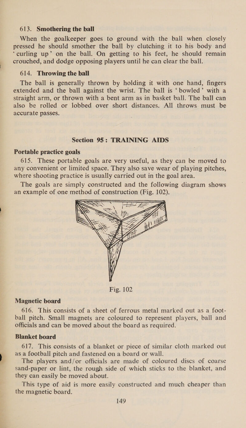 613. Smothering the ball When the goalkeeper goes to ground with the ball when closely pressed he should smother the ball by clutching it to his body and ‘curling up’ on the ball. On getting to his feet, he should remain crouched, and dodge opposing players until he can clear the ball. 614. Throwing the ball The ball is generally thrown by holding it with one hand, fingers extended and the ball against the wrist. The ball is ‘ bowled’ with a straight arm, or thrown with a bent arm as in basket ball. The ball can also be rolled or lobbed over short distances. All throws must be accurate passes. Section 95: TRAINING AIDS Portable practice goals 615. These portable goals are very useful, as they can be moved to any convenient or limited space. They also save wear of playing pitches, where shooting practice is usually carried out in the goal area. The goals are simply constructed and the following diagram shows an example of one method of construction (Fig. 102).  Magnetic board 616. This consists of a sheet of ferrous metal marked out as a foot- ball pitch. Small magnets are coloured to represent players, ball and officials and can be moved about the board as required. Blanket board _ 617. This consists of a blanket or piece of similar cloth marked out as a football pitch and fastened on a board or wall. The players and/or officials are made of coloured discs of coarse sand-paper or lint, the rough side of which sticks to the blanket, and they can easily be moved about. This type of aid is more easily constructed and much cheaper than the magnetic board.