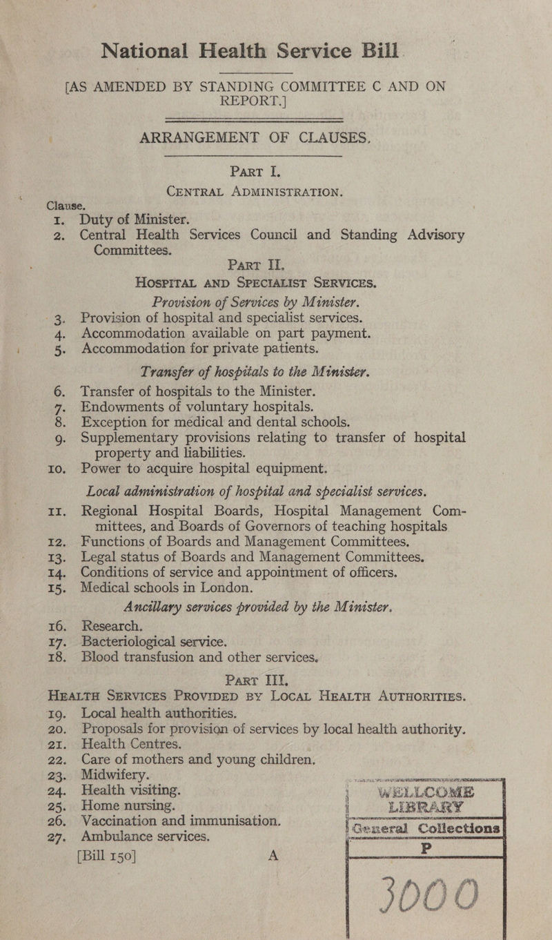 National Health Service Bill ny [AS AMENDED BY STANDING COMMITTEE C AND ON REPORT.]  ARRANGEMENT OF CLAUSES. Part I. CENTRAL ADMINISTRATION. Clause. 1. Duty of Minister. 2. Central Health Services Council and Standing Advisory Committees. | Part I, HOSPITAL AND SPECIALIST SERVICES. Prowston of Services by Minister. Provision of hospital and specialist services. Accommodation available on part payment. Accommodation for private patients. Transfer of hospitals ic the Minister. Transfer of hospitals to the Minister. Endowments of voluntary hospitals. Exception for medical and dental schools. Supplementary provisions relating to transfer of hospital property and liabilities. 10. Power to acquire hospital equipment. aie age 2 © DID Local administration of hospital and specialist services. 13. Regional Hospital Boards, Hospital Management Com- mittees, and Boards of Governors of teaching hospitals. 12. Functions of Boards and Management Committees. 13. Legal status of Boards and Management Committees. 14. Conditions of service and appointment of officers. 15. Medical schools in London. Ancillary services provided by the Minister. 16. Research. 17. Bacteriological service. 18. Blood transfusion and other services. Part IIf, HEALTH SERVICES PROVIDED By LocaL HEALTH AUTHORITIES. rg. Local health authorities. 20. Proposals for provision of services by local health authority. 21. Health Centres. 22. Care of mothers and young children. 23. Midwitery. BSc ATEN ee a 24. Health visiting. i ELLCOME . ~ it ee a 6 “NIBRARY 26. Vaccination and immunisation. es 27, Ambulance services. |General Collections| [Bill 150] A  