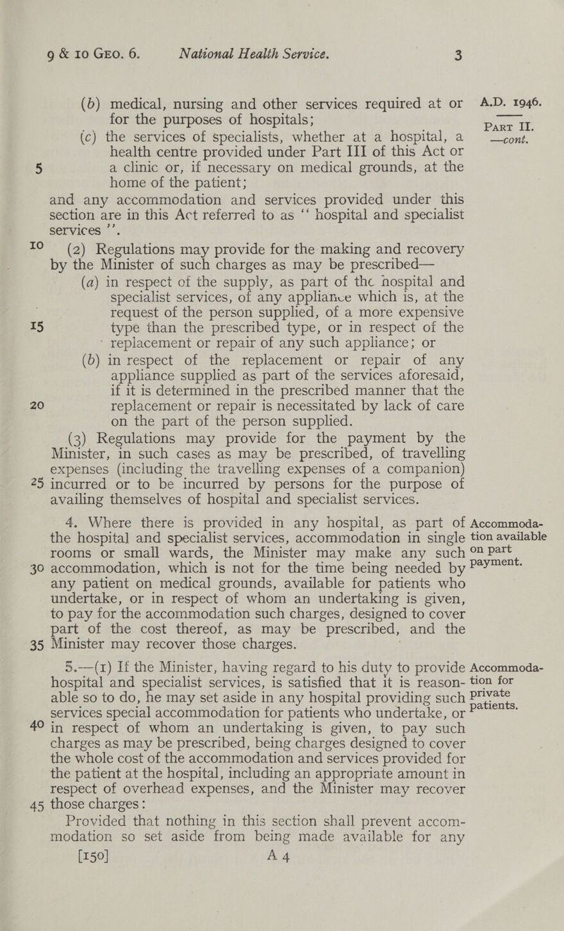 (b) medical, nursing and other services required at or A.D. 1946. for the purposes of hospitals ;  Part II. (c) the services of specialists, whether at a hospital, a ~ —¢onzs., health centre provided under Part III of this Act or 5 a clinic or, if necessary on medical grounds, at the home of the patient; and any accommodation and services provided under this section are in this Act referred to as ‘‘ hospital and specialist services ”’ (2) Regulations may provide for the making and recovery by the Minister of such charges as may be prescribed— (a) in respect of the supply, as part of the nospital and specialist services, of any appliance which is, at the cee request of the person supplied, of a more expensive T5 type than the prescribed type, or in respect of the ’ replacement or repair of any such appliance; or (b) in respect of the replacement or repair of any appliance supplied as part of the services aforesaid, if it is determined in the prescribed manner that the 20 replacement or repair is necessitated by lack of care on the part of the person supplied. (3) Regulations may provide for the payment by the Minister, in such cases as may be prescribed, of travelling expenses (including the travelling expenses of a companion) 25 incurred or to be incurred by persons for the purpose of availing themselves of hospital and specialist services. Io 4. Where there is provided in any hospital, as part of Accommoda- the hospital and specialist services, accommodation in single tion available rooms or small wards, the Minister may make any such 0 Patt 30 accommodation, which is not for the time being needed by Payer: any patient on medical grounds, available for patients who | undertake, or in respect of whom an undertaking is given, to pay for the accommodation such charges, designed to cover part of the cost thereof, as may be prescribed, and the 35 Minister may recover those charges. 5.—(1) If the Minister, having regard to his duty to provide Accommoda- hospital and specialist services, is satisfied that it is reason- tion for able so to do, he may set aside in any hospital providing such Sans services special accommodation for patients who undertake, or ees 4° in respect of whom an undertaking is given, to pay such charges as may be prescribed, being charges designed to cover the whole cost of the accommodation and services provided for the patient at the hospital, including an appropriate amount in respect of overhead expenses, and the Minister may recover 45 those charges: Provided that nothing in this section shall prevent accom- modation so set aside from being made available for any