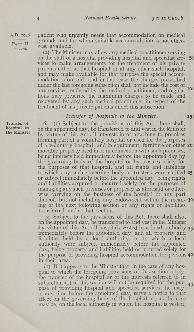A.D. 1946. patient who urgently needs that accommodation on medical grounds and for whom suitable accommodation is not other- Part II, . . ie wise available. (2) The Minister may allow any medical practitioner serving on the staff of a hospital providing hospital and specialist ser- 55 vices to make arrangements for the treatment of his private patients either at that hospital or at any other such hospital, and may make available for that purpose the special accom- modation aforesaid, and in that case the charges prescribed under the last foregoing subsection shall not include the cost of any services rendered by the medical practitioner, and regula- tions may prescribe the maximum charges to be made and recovered by any such medical practitioner in respect of the treatment of his private patients under this subsection. I0) Transfer of hospitals to the Mimster. 15} Transfer of 6.—(1) Subject to the provisions of this Act, there shall, hospitals to —_ on the appointed day, be transferred to and vest in the Minister the Minister by virtue of this Act all interests in or attaching to premises forming part of a voluntary hospital or used for the purposes of a voluntary hospital, and in equipment, furniture or other 20) movable property used in or in connection with such premises, being interests held immediately before the appointed day by the governing body of the hospital or by trustees solely for - the purposes of that hospital, and all rights and liabilities to which any such governing body or trustees were entitled 25. or subject immediately before the appointed day, being rights and liabilities acquired or incurred solely for the purposes of managing any such premises or property as aforesaid or other- wise carrying on the business of the hospital or any part thereof, but not including any endowment within the mean- 30 ing of the next following section or any rights or liabilities transferred under that section. (2) Subject to the provisions of this Act, there shall also, on the appointed day, be transferred to and vest in the Minister by virtue of this Act all hospitals vested in a local authority 35 immediately before the appointed day, and all property and liabilities held by a local authority, or to which a local authority were subject, immediately before the appointed day, being property and liabilities held or incurred solely for the purpose of providing hospital accommodation for persons 40 in their area. (3) If it appears to the Minister that, in the case of any hos- pital to which the foregoing provisions of this section apply, the transfer of the hospital or of the interests referred to in subsection (1) of this section will not be required for the pur- 4s pose of providing hospital and specialist services, he may, at any time before the appointed day, serve a notice to that effect on the governing body of the hospital or, as the case may be, on the local authority in whom the hospital is vested,