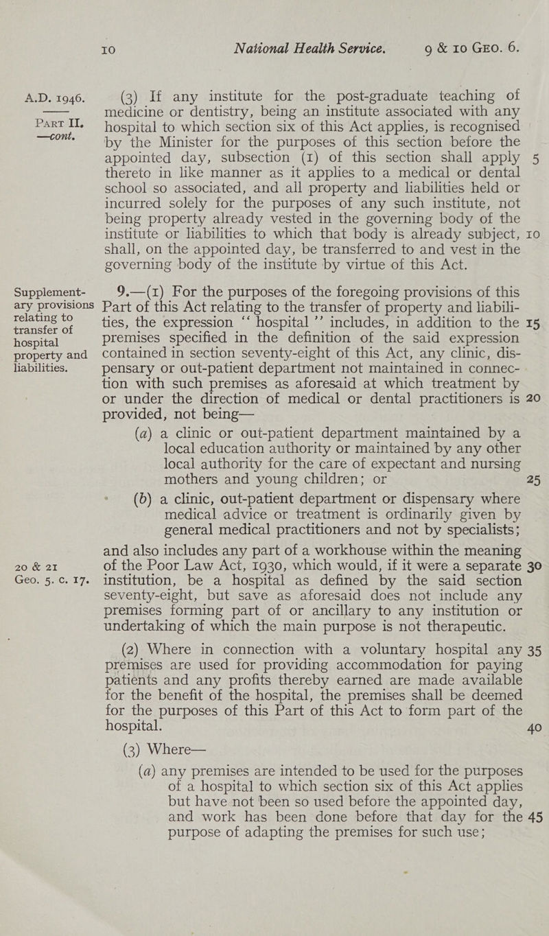  Part II, —cont. Supplement- ary provisions relating to transfer of hospital property and habilities. 20K 21 Geos 5.7Ci 17. XO National Health Service. 9 &amp; 10 GEO. 6. medicine or dentistry, being an institute associated with any hospital to which section six of this Act applies, is recognised by the Minister for the purposes of this section before the appointed day, subsection (1) of this section shall apply 5 thereto in like manner as it applies to a medical or dental school so associated, and all property and liabilities held or incurred solely for the purposes of any such institute, not being property already vested in the governing body of the institute or liabilities to which that body 1s already subject, shall, on the appointed day, be transferred to and vest in the governing body of the institute by virtue of this Act. HH O 9.—(1) For the purposes of the foregoing provisions of this Part of this Act relating to the transfer of property and habili- ties, the expression “’ hospital ’ includes, in addition to the 15 premises specified in the definition of the said expression contained 1n section seventy-eight of this Act, any clinic, dis- pensary or out-patient department not maintained in connec- tion with such premises as aforesaid at which treatment by or under the direction of medical or dental practitioners is 20 provided, not being— (a) a clinic or out-patient department maintained by a local education authority or maintained by any other local authority for the care of expectant and nursing mothers and young children; or 25 (b) a clinic, out-patient department or dispensary where medical advice or treatment is ordinarily given by general medical practitioners and not by specialists; and also includes any part of a workhouse within the meaning of the Poor Law Act, 1930, which would, if it were a separate 30 institution, be a hospital as defined by the said section seventy-eight, but save as aforesaid does not include any premises forming part of or ancillary to any institution or undertaking of which the main purpose is not therapeutic. (2) Where in connection with a voluntary hospital any 35 premises are used for providing accommodation for paying patients and any profits thereby earned are made available for the benefit of the hospital, the premises shall be deemed for the purposes of this Part of this Act to form part of the hospital. 40 (3) Where— (a) any premises are intended to be used for the purposes of a hospital to which section six of this Act applies but have not been so used before the appointed day, and work has been done before that day for the 45 purpose of adapting the premises for such use;