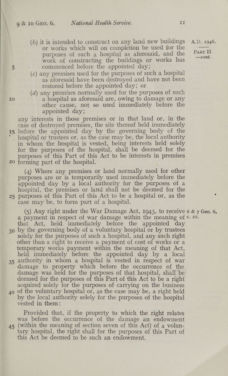  \ \ (b) it is intended to construct on any land new buildings A.D. 1946. or works which will on completion be used for the purposes of such a hospital as aforesaid, and the work of constructing the buildings or works has 5 commenced before the appointed day; (c) any premises used for the purposes of such a hospital as aforesaid have been destroyed and have not been restored before the appointed day; or (d) any premises normally used for the purposes of such IO a hospital as aforesaid are, owing to damage or any other cause, not so used immediately before the appointed day; any interests in those premises or in that land or, in the case of destroyed premises, the site thereof held immediately 15 before the appointed day by the governing body of the hospital or trustees or, as the case may be, the local authority in whom the hospital is vested, being interests held solely for the purposes of the hospital, shall be deemed for the purposes of this Part of this Act to be interests in premises 20 forming part of the hospital.  Part II. —cont. (4) Where any premises or land normally used for other purposes are or is temporarily used immediately before the appointed day by a local authority for the purposes of a. hospital, the premises or land shall not be deemed for the 25 purposes of this Part of this Act to be a hospital or, as the case may be, to form part of a hospital. (5) Any right under the War Damage Act, 1943, to recelve 6 &amp; 7 Geo. 6, a payment in respect of war damage within the meaning of ©. 21. that Act, held immediately before the appointed day 30 by the governing body of a voluntary hospital or by trustees solely for the purposes of such a hospital, and any such right ~ other than a right to receive a payment of cost of works or a temporary works payment within the meaning of that Act, held immediately before the appointed day by a local authority in whom a hospital is vested in respect of war damage to property which before the occurrence of the damage was held for the purposes of that hospital, shall be ‘deemed for the purposes of this Part of this Act to be a right acquired solely for the purposes of carrying on the business 4o of the voluntary hospital or, as the case may be, a right held by the local authority solely for the purposes of the hospital vested in them: Provided that, if the property to which the right relates was before the occurrence of the damage an endowment 45, (within the meaning of section seven of this Act) of a volun- tary hospital, the right shall for the purposes of this Part of this Act be deemed to be such an endowment. Ou e3