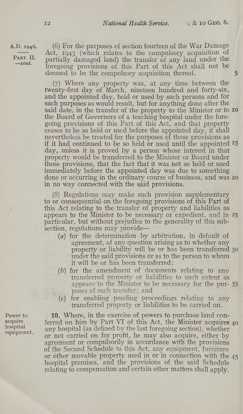  Part II. —cont. Power to acquire hospital equipment. 12 National Health Service. g &amp; 10 GEO. 6. Act, 1943 (which relates to the compulsory acquisition of partially damaged land) the transfer of any land under the foregoing provisions of this Part of this Act shall not be deemed to be the compulsory acquisition thereof. 5 (7) Where any property was, at any time between the twenty-first day of March, nineteen hundred and forty-six, and the appointed day, held or used by such persons and for such purposes as would result, but for anything done after the said date, in the transfer of the property to the Minister or to 10 the Board of Governors of a teaching hospital under the fore- going provisions of this Part of this Act, and that property ceases to be so held or used before the appointed day, it shall ~ nevertheless be treated for the purposes of those provisions as if it had continued to be so held or used until the appointed 15 day, unless it is proved by a person whose interest in that property would be transferred. to the Minister or Board under those provisions, that the fact that it was not so held or used immediately before the appointed day was due to something done or occurring in the ordinary course of business, and was 20 in no way connected with the said provisions. (8) Regulations may make such provision supplementary to or consequential on the foregoing provisions of this Part of this Act relating to the transfer of property and liabilities as appears to the Minister to be necessary or expedient, and in 25 particular, but without prejudice to the generality of this sub- section, regulations may provide— (a) for the determination by arbitration, in default of agreement, of any question arising as to whether any property or liability will be or has been transferred 30 under the said provisions or as to the person to whom it will be or has been transferred; (b) for the amendment of documents relating to any transferred property or liabilities to such extent as appears to the Minister to be necessary for the pur- 35 poses of such transfer; and — (c) for enabling pending proceedings relating to any transferred property or liabilities to be carried on. . 10. Where, in the exercise of powers to purchase land con- ferred on him by Part VI of this Act, the Minister acquires 40 any hospital (as defined by the last foregoing section), whether or not carried on for profit, he may also acquire, either by agreement or compulsorily in accordance with the provisions of the Second Schedule to this Act, any equipment, furniture or other movable property used in or in connection with the 45 hospital premises, and the provisions of the said Schedule relating to compensation and certain other matters shall apply.