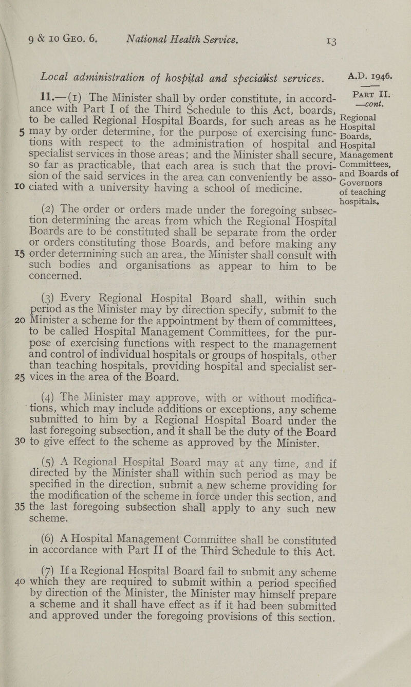  Local administration of hospital and specialist services. A-P. 1946. 11.—(1) The Minister shall by order constitute, in accord- ree ance with Part I of the Third Schedule to this Act, boards, ae to be called Regional Hospital Boards, for such areas as he ee 5 may by order determine, for the purpose of exercising func- Beads. tions with respect to the administration of hospital and Hospital specialist services in those areas; and the Minister shall secure, Management so far as practicable, that each area is such that the provi- Committees, : sion of the said services in the area can conveniently be asso- 22¢ Boards 0 : p ; : ; miele Governors _ 10 ciated with a university having a school of medicine. of teaching hospitals. (2) The order or orders made under the foregoing subsec- 4 tion determining the areas from which the Regional Hospital Boards are to bé constituted shall be separate from the order or orders constituting those Boards, and before making any 15 order determining such an area, the Minister shall consult with such bodies and organisations as appear to him to be concerned. : | (3) Every Regional Hospital Board shall, within such period as the Minister may by direction specify, submit to the 20 Minister a scheme for the appointment by them of committees, to be called Hospital Management Committees, for the pur- pose of exercising functions with respect to the management and control of individual hospitals or groups of hospitals, other than teaching hospitals, providing hospital and specialist ser- 25 vices in the area of the Board. | (4) The Minister may approve, with or without modifica- _ ‘tions, which may include additions or exceptions, any scheme submitted to him by a Regional Hospital Board under the last foregoing subsection, and it shall be the duty of the Board 3° to give effect to the scheme as approved by the Minister. (5) A Regional Hospital Board may at any time, and if directed by the Minister shall within such period as may be specified in the direction, submit a new scheme providing for the modification of the scheme in force under this section, and 35 the last foregoing subsection shall apply to any such new scheme. (6) A Hospital Management Committee shall be constituted in accordance with Part II of the Third Schedule to this Act. - (7) Ifa Regional Hospital Board fail to submit any scheme 40 which they are required to submit within a period specified by direction of the Minister, the Minister may himself prepare a scheme and it shall have effect as if it had been submitted and approved under the foregoing provisions of this section.