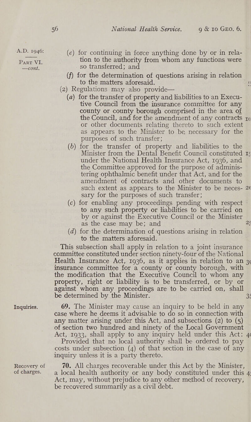 Part VI. —cont. Inquiries. Recovery of of charges. 56 National Health Service. g & 10 GEO. 6. (e) for continuing in force anything done by or in rela- tion to the authority from whom any functions were so transferred; and (f) for the determination of questions arising in relation to the matters aforesaid. hi (2) Regulations may also provide— (a) for the transfer of property and liabilities to an Execu- tive Council from the insurance committee for any county or county borough comprised in the area of the Council, and for the amendment of any contracts r¢ or other documents relating thereto to such extent as appears to the Minister to be necessary for the purposes of such transfer; (0) for the transfer of property and liabilities to the Minister from the Dental Benefit Council constituted under the National Health Insurance Act, 1936, and the Committee approved for the purpose of adminis- tering ophthalmic benefit under that Act, and for the amendment of contracts and other documents to such extent as appears to the Minister to be neces- 2¢ sary for the purposes of such transfer; (c) for enabling any proceedings pending with respect - to any such property or liabilities to be carried on by or against the Executive Council or the Minister as the case may be; and 2! (d) for the determination of questions arising in relation to the matters aforesaid. This subsection shall apply in relation to a joint insurance committee constituted under section ninety-four of the National Health Insurance Act, 1936, as it applies in relation to an 3¢ insurance committee for a county or county borough, with the modification that the Executive Council to whom any property, right or liability is to be transferred, or by or against whom any proceedings are to be carried on, shall be determined by the Minister. 3! JA 69. The Minister may cause an inquiry to be held in any case where he deems it advisable to do so in connection with any matter arising under this Act, and subsections (2) to (5) of section two hundred and ninety of the Local Government Act, 1933, shall apply to any inquiry held under this Act: 4 Provided that no local authority shall be ordered to pay costs under subsection (4) of that section in the case of any inquiry unless it is a party thereto. 70. All charges recoverable under this Act by the Minister, a local health authority or any body constituted under this 4: Act, may, without prejudice to any other method of recovery, be recovered summarily as a civil debt.