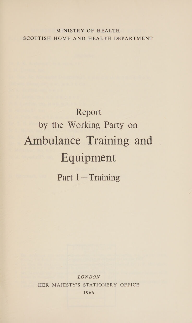 MINISTRY OF HEALTH SCOTTISH HOME AND HEALTH DEPARTMENT Report by the Working Party on Ambulance Training and Equipment Part 1— Training LONDON HER MAJESTY’S STATIONERY OFFICE 1966