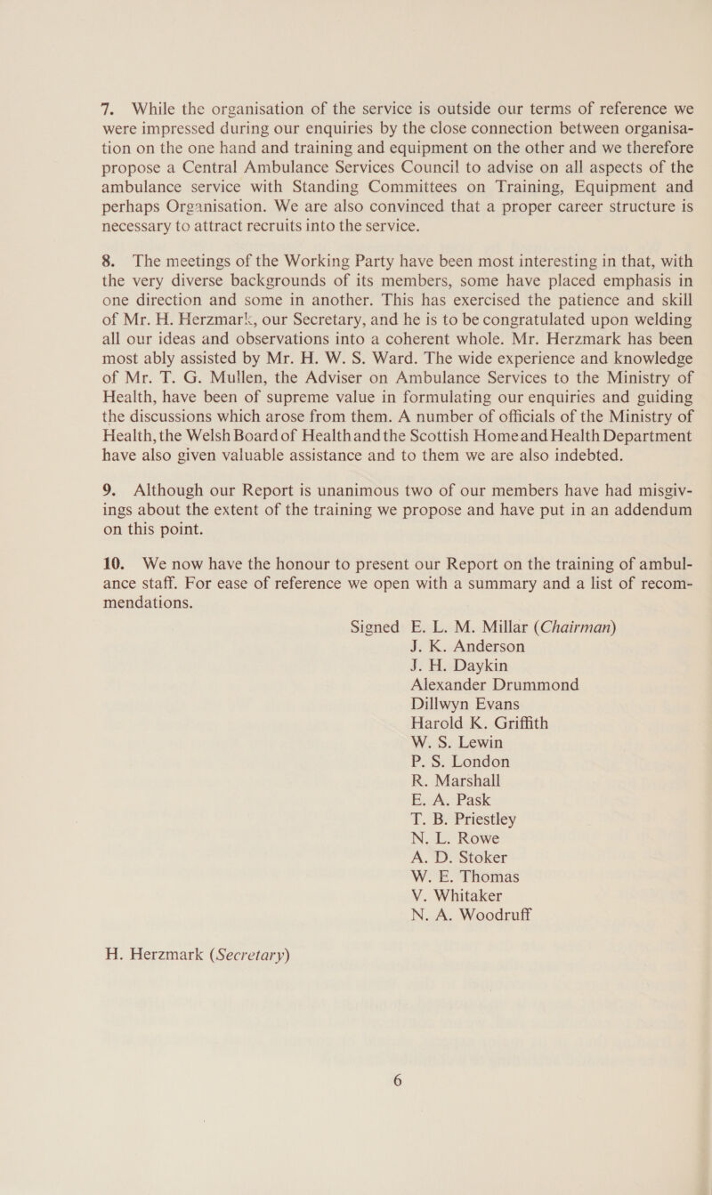 7. While the organisation of the service is outside our terms of reference we were impressed during our enquiries by the close connection between organisa- tion on the one hand and training and equipment on the other and we therefore propose a Central Ambulance Services Council to advise on all aspects of the ambulance service with Standing Committees on Training, Equipment and perhaps Organisation. We are also convinced that a proper career structure is necessary to attract recruits into the service. 8. The meetings of the Working Party have been most interesting in that, with the very diverse backgrounds of its members, some have placed emphasis in one direction and some in another. This has exercised the patience and skill of Mr. H. Herzmark, our Secretary, and he is to be congratulated upon welding all our ideas and observations into a coherent whole. Mr. Herzmark has been most ably assisted by Mr. H. W. S. Ward. The wide experience and knowledge of Mr. T. G. Mullen, the Adviser on Ambulance Services to the Ministry of Health, have been of supreme value in formulating our enquiries and guiding the discussions which arose from them. A number of officials of the Ministry of Health, the Welsh Board of Healthand the Scottish Homeand Health Department have also given valuable assistance and to them we are also indebted. 9. Although our Report is unanimous two of our members have had misgiv- ings about the extent of the training we propose and have put in an addendum on this point. 10. We now have the honour to present our Report on the training of ambul- ance staff. For ease of reference we open with a summary and a list of recom- mendations. Signed E. L. M. Millar (Chairman) J. K. Anderson J. H. Daykin Alexander Drummond Dillwyn Evans Harold K. Griffith W. S. Lewin P. S. London R. Marshall E. A. Pask T. Bo-Priestiey N A.D W. E. Thomas V. Whitaker N. A. Woodruff H. Herzmark (Secretary)