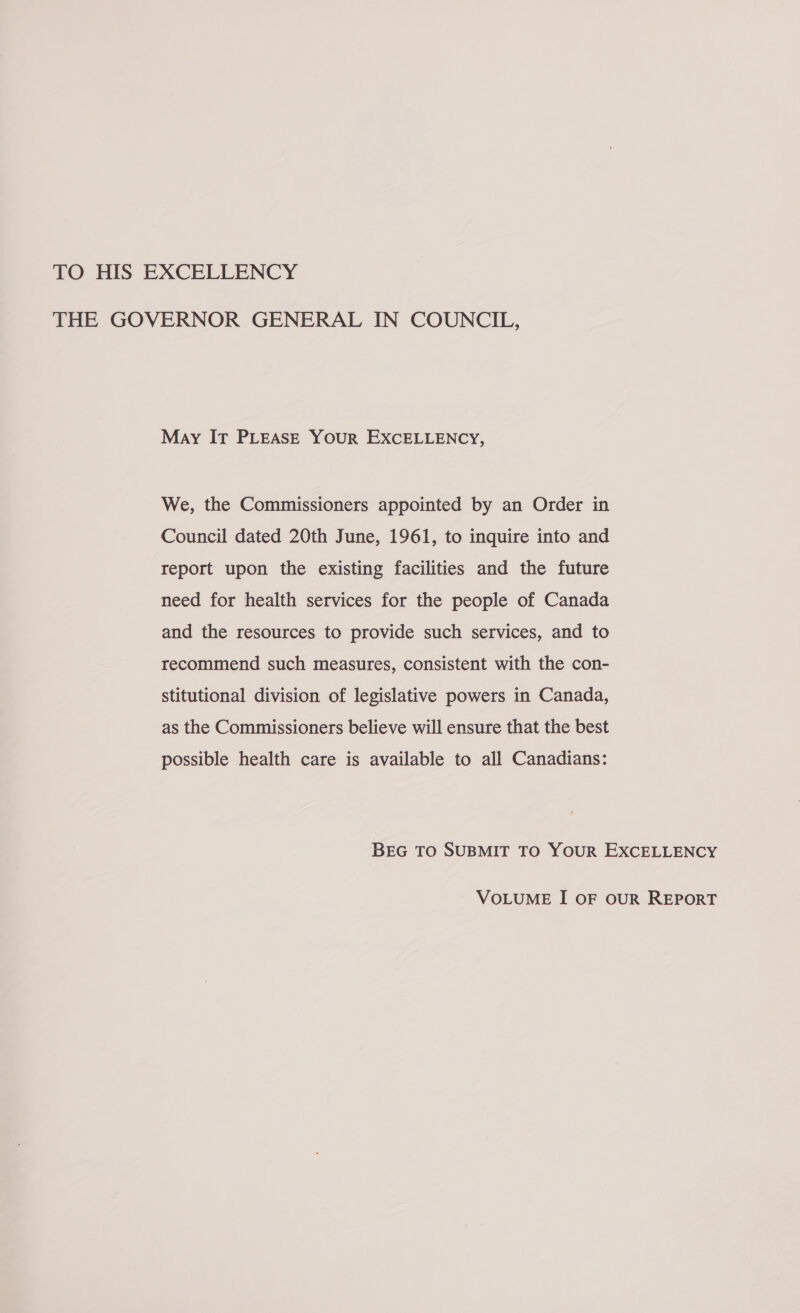 TO HIS EXCELLENCY THE GOVERNOR GENERAL IN COUNCIL, May IT PLEASE YOUR EXCELLENCY, We, the Commissioners appointed by an Order in Council dated 20th June, 1961, to inquire into and report upon the existing facilities and the future need for health services for the people of Canada and the resources to provide such services, and to recommend such measures, consistent with the con- stitutional division of legislative powers in Canada, as the Commissioners believe will ensure that the best possible health care is available to all Canadians: BEG TO SUBMIT TO YOUR EXCELLENCY VOLUME I OF OUR REPORT