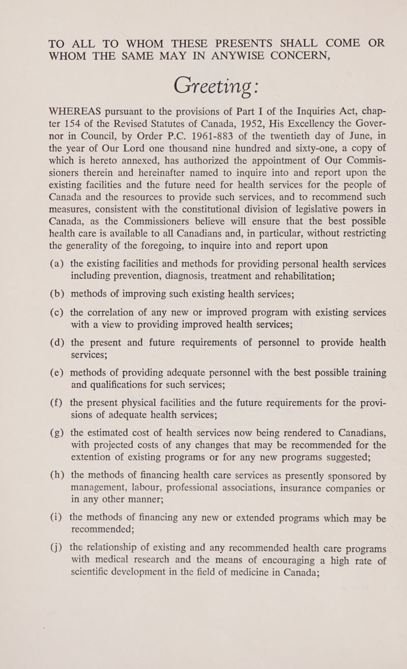 TO ALL TO WHOM THESE PRESENTS SHALL COME OR WHOM THE SAME MAY IN ANYWISE CONCERN, Greeting: WHEREAS pursuant to the provisions of Part I of the Inquiries Act, chap- ter 154 of the Revised Statutes of Canada, 1952, His Excellency the Gover- nor in Council, by Order P.C. 1961-883 of the twentieth day of June, in the year of Our Lord one thousand nine hundred and sixty-one, a copy of which is hereto annexed, has authorized the appointment of Our Commis- sioners therein and hereinafter named to inquire into and report upon the existing facilities and the future need for health services for the people of Canada and the resources to provide such services, and to recommend such measures, consistent with the constitutional division of legislative powers in Canada, as the Commissioners believe will ensure that the best possible health care is available to all Canadians and, in particular, without restricting the generality of the foregoing, to inquire into and report upon (a) the existing facilities and methods for providing personal health services including prevention, diagnosis, treatment and rehabilitation; (b) methods of improving such existing health services; (c) the correlation of any new or improved program with existing services with a view to providing improved health services; (d) the present and future requirements of personnel to provide health SEIVICes; (e) methods of providing adequate personnel with the best possible training and qualifications for such services; (f) the present physical facilities and the future requirements for the provi- sions of adequate health services; (g) the estimated cost of health services now being rendered to Canadians, with projected costs of any changes that may be recommended for the extention of existing programs or for any new programs suggested; (h) the methods of financing health care services as presently sponsored by management, labour, professional associations, insurance companies or in any other manner; (i) the methods of financing any new or extended programs which may be recommended; (j) the relationship of existing and any recommended health care programs | with medical research and the means of encouraging a high rate of scientific development in the field of medicine in Canada;