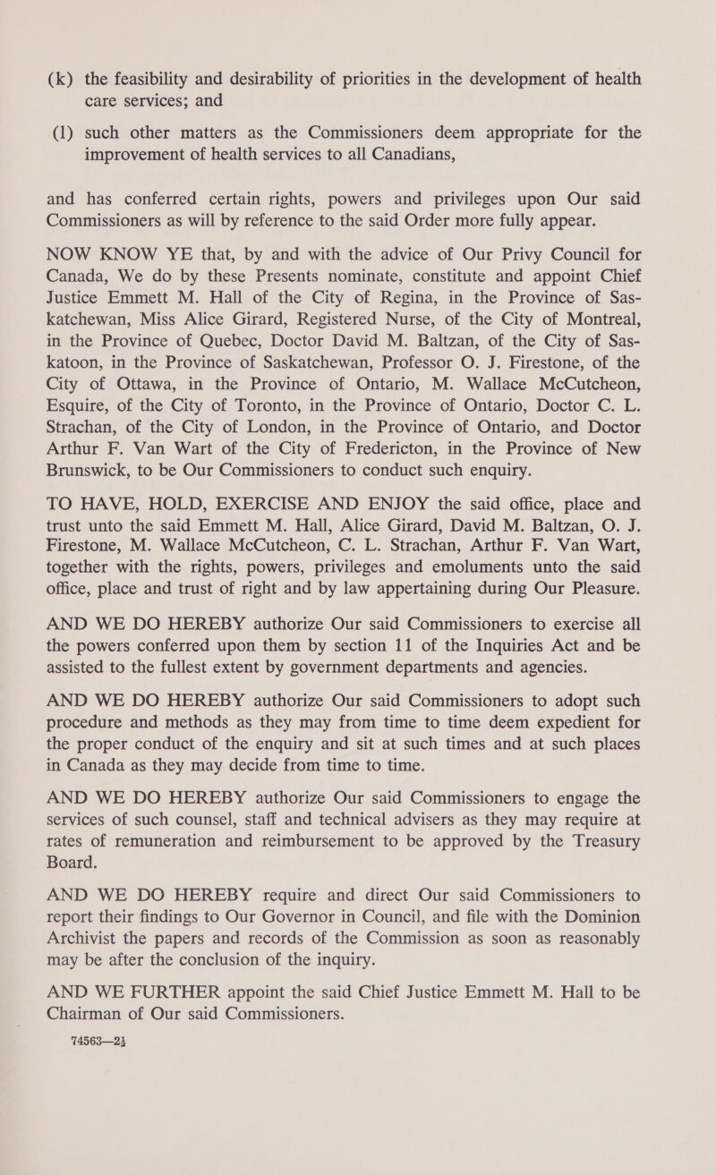 (k) the feasibility and desirability of priorities in the development of health care services; and (1) such other matters as the Commissioners deem appropriate for the improvement of health services to all Canadians, and has conferred certain rights, powers and privileges upon Our said Commissioners as will by reference to the said Order more fully appear. NOW KNOW YE that, by and with the advice of Our Privy Council for Canada, We do by these Presents nominate, constitute and appoint Chief Justice Emmett M. Hall of the City of Regina, in the Province of Sas- katchewan, Miss Alice Girard, Registered Nurse, of the City of Montreal, in the Province of Quebec, Doctor David M. Baltzan, of the City of Sas- katoon, in the Province of Saskatchewan, Professor O. J. Firestone, of the City of Ottawa, in the Province of Ontario, M. Wallace McCutcheon, Esquire, of the City of Toronto, in the Province of Ontario, Doctor C. L. Strachan, of the City of London, in the Province of Ontario, and Doctor Arthur F. Van Wart of the City of Fredericton, in the Province of New Brunswick, to be Our Commissioners to conduct such enquiry. TO HAVE, HOLD, EXERCISE AND ENJOY the said office, place and trust unto the said Emmett M. Hall, Alice Girard, David M. Baltzan, O. J. Firestone, M. Wallace McCutcheon, C. L. Strachan, Arthur F. Van Wart, together with the rights, powers, privileges and emoluments unto the said office, place and trust of right and by law appertaining during Our Pleasure. AND WE DO HEREBY authorize Our said Commissioners to exercise all the powers conferred upon them by section 11 of the Inquiries Act and be assisted to the fullest extent by government departments and agencies. AND WE DO HEREBY authorize Our said Commissioners to adopt such procedure and methods as they may from time to time deem expedient for the proper conduct of the enquiry and sit at such times and at such places in Canada as they may decide from time to time. AND WE DO HEREBY authorize Our said Commissioners to engage the services of such counsel, staff and technical advisers as they may require at rates of remuneration and reimbursement to be approved by the Treasury Board. AND WE DO HEREBY require and direct Our said Commissioners to report their findings to Our Governor in Council, and file with the Dominion Archivist the papers and records of the Commission as soon as reasonably may be after the conclusion of the inquiry. AND WE FURTHER appoint the said Chief Justice Emmett M. Hall to be Chairman of Our said Commissioners. 74563—23