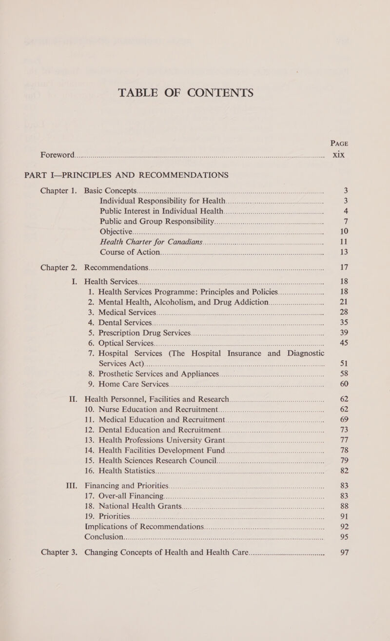 TABLE OF CONTENTS PAGE EiO) ERTS [eas Sal dk at eet ig aM eet Re PRR yell XIX PART I—PRINCIPLES AND RECOMMENDATIONS Chapters “BasicsG Omee ine Sisco. gcse ns cnet en ea te raat casera ac amatnnbaagh RRO 3 Individual Responsibility for Health. ../.....60.5.ccsocsccssebevsnZocsacens 3 Public: Interest: im Individual Heattn ...... sce. icccecce cc czsoce eageeesUsacsaeoveewaes 4 Public-and Group RespoOmsiOnity...ssccccncoecdeeavess osvadecsvorensserenevebteesns ) C1) 8) (7S) Ay Ola Serer ac nae CN ae RO Re eT ebay Ar fa 10 i altle Charter fOr CGRAGIONS «orp ic soa eo Sieis v su ncsascisacctu av eioun seamvebabecs 11 COMTSS OLEAN CHONAE o5ctiitre ne ike ee ce 2 st eet Aaah tee eee 13 Caper Ze. IeCOMMCROALIOMS. ro. ccg mipseescho seesncs. eosin i eitotcvaauhee educenaee a isan 1) Doe iCall a iy Ce Siena ies Me oer edt etd teeth eit ses 9 i nitade, Wie th Sheetiee 18 1. Health Services Programme: Principles and Policies...................... 18 2. Mental Health, Alcoholism, and Drug Addiction..............000000000..... 21 Br Miedigale Setwices: aus sien er eee aac en eh th oars ech 28 A WADCWCAl DCN ACCS ih Meck fe cee th eh scen cent tua mec nine An RENO ea 35 De PReSCmIO I@ia! GUS SOR VICES ss x. 5 ooh. sos. oct sb pecsneetrewautss os caace seated deste 39 OF OP UCAV SCEVEC CS ear chia wi cy AG etecdn ead hen tts eat cee 45 7. Hospital Services (The Hospital Insurance and Diagnostic Services ACO os nicdeoeon TR LA eet er ne re 51 8. Prosthetic Services and Appliances....... OF ate ie, WRN ent A 58 Oe Ome © ato Services... Mae A ee ees 60 II. Health Personnel, Facilities and Research.................. AEN RE 1 oi clear 62 10. Nutse E@ucation and Recruitment .. cccc.c.c5..occssssangatetseersosssedonteoeess 62 it. Medical Education and Recruitment... 5 .....5.. scence cece 69 12. Dental Education: and Recruitment, «sos occ ccsesnnetv.ceo4en cts eseteo see 73 13. Health Professions University Grants 6 ...o...sccscsc.c.c0cecso-sa assenessv sarees a: 14. Health Facilities Development Fund................0.00..0000000... Len oe 78 15..Hlealth. Sciences Research Cowneil..i.0 chile ohleee se 79 FG SAAS COIS HSS 5 bs wes eee en see a hoe cs 82 i “himaneino amd Priorities... csc saec lie sie cee ob tea eee veritas aot eee 83 W/L niger! Del Bie Fe he Ves a (A eR A) Ae een a 83 £85 INS tromal’ Hicalehy Grants aoc case cos soe sos vos se fost usd aceme eared 88 1 cg sil CS) ct i Rll ne Sic eS I RO oc ROT 91 Implications of Recommendations.................... tak Ae A Met eee N Doh Eat Ck 92 ELC VCH Ey (CTT Ra a lee lle SS OOF eS nn ale PID DED A 95 Chapter 3. Changing Concepts of Health and Health Care... cee eeeeeeee 97