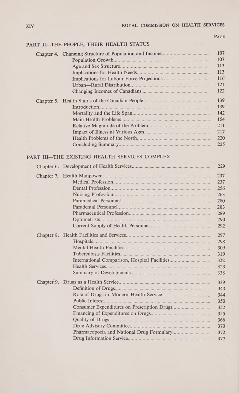 PAGE PART II—THE PEOPLE, THEIR HEALTH STATUS Chapter 4. Changing Structure of Population and Income............... ccs 107 POpUlateoni: Coro Wile cere oe eeee sar neae a ren en Ne 107 ASC ANG SEX WS (UCTUILG eters era ne teat har ara oa 113 Implications [omiiea th NGbGS seesmee ee ey re eee 113 Implications for. Labour Force Projections), 2.2...) 1,0 116 Urban -RuravDistriouuonw are tee rere eee 121 Changing Incomes OL: C@aAnaCalis tenets ewe ee 122 Chapter 5. Health Status of the Canadian PeQpleer i et oe aan anes 139 Introduction Bee ee ee eee et on eee 139 Mortality andthe: Laie Ss patia es een ee ee ee 142 Main: Héalth Problems se mA, Poets 8 Me 154 RelativesMaeniude O1alitcbtODien lp 241 ImpactorLinesssa tev avious Se een ee et ee eee eee pA‘: HealthsProblems.ottnewNotti 7. ee ee 220 Concluding Stimmary.we st rece ee ee oe Pipa) PART IJI—THE EXISTING HEALTH SERVICES COMPLEX Chapteri6. » Development ofpHealth SenyiCeS pee eee eee eee ae 229 Ghapters/ se Heaths ManpOwWele. ee ee ee eee eee 237 MectealUProfesslotia tas ct ace eee rien sat hee ee ee pF | DentaliProfesstonccrct tations eet ee Ge see oe ee 256 Nursing Protession a ee ae cee cc a eee 263 ParamecicalsPersonnel i... we ne ee ee 280 Paradentals bersonne vere. sts. eee nae ee ee er 283 Pharmaceutical: Protessiti.... ete a eee 289 OPlOMICiriS(S Syren seein ae ne aes ee 290 Current SUDDIY.OL Hed ta PersOnnel: ee 292 Chapter 8. Health Facilities and Services............. SO nn eae Hy Pe ey te 297 Hospitals ce ee eae ie ee ean aa tn eee 298 MentalsHealthtHacutuess ni cee et ee ene ee 309 ‘Tuberculosis: Facilities 5 iin ac seen eens erat oe ee 319 International Comparison, Hospital Facilities...............00cce ~ Fard Health Services sxe ease eat ee nae eee oes ee ee een 323 SUDIMATY OL DEVelODIIENtS ree ee er 338 Chapter.9. =: Drugs asia Health Servicom.wswaternin it i eee ee 339 Definition/ol Drugs... ener eee 343 Role. of Drugs in° Modern Health Service. \...00.0...-02:.---cncesesss 344 Public: Interest coh ese eee cer ed, ees oe he ee 350 Consumer Expenditures On preschiptionel (00s) ee 352 Financing of Expenditures on) Drugs... ©. 4 ee 33) Ovtality of Drives eee eee eee ee ee, ee 366 Drug’ Advisory: Committee. tee es 3/0: Pharmacopoeia and National Drug Formulary.........000000000000.00.. 312 Drug Information Servicenssae) cee ete Si