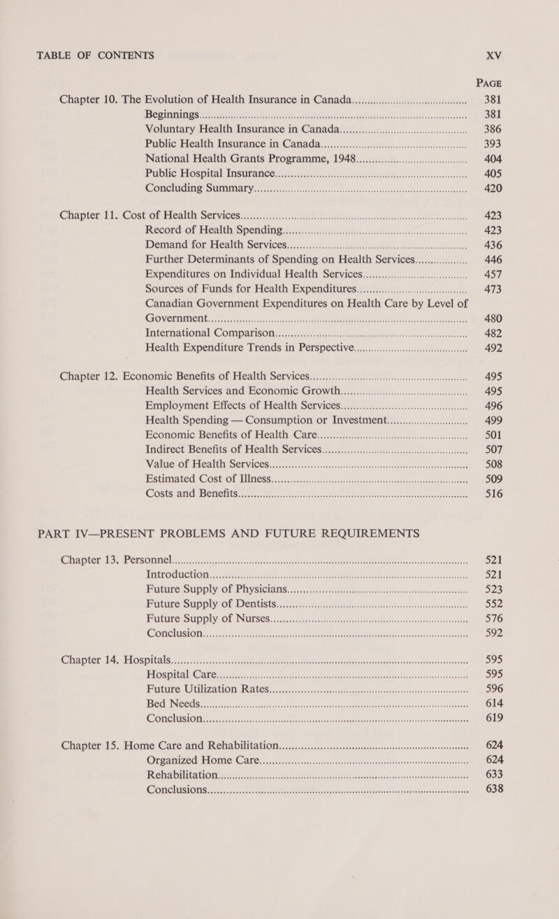 PAGE Chapter 10. The Evolution of Health Insurance in Canada..........000000ccccccgeceeeseesseees 381 PRD mane chs tee are id ee hag eT he Aes ct g ewadgucaiburs 381 Voluntary Health Insurance in Camada...........cccccccceccceencceessoeeseees 386 Public Healthy Insurance i Canadair cs cicd.gncistelesosisesscasssoeoeasonoees 393 National Health Grants Programme, 1948........0000000occccccceeeeeeeee 404 Pubiic Hospital Wasuramee si ..950 o5..Siisncs Wee iwas lovvnnvovernsoens 405 COM MAINS SUVA Ys. os, scene fo coee ee uaes ccc scbac dance toasesonlanshcticesaaheemeets 420 Chaoter. 11. Cost oh itealtit Servicesins o.liiss. esos. Le pause tes lonely ee 423 Reecordiof Feealth: Siem igi sse.c 5 sstieece be losin diic ev aCawentncsanoewones 423 Demand for Health, Services iisiciciss. ssh eee OG rei es Bie cearceosceaucdes 436 Further Determinants of Spending on Health Services.........0........ 446 Expenditures on Individual Health Services.........000.000ccceeee 457 Sources.of Funds for Health Expenditures.s.o....06.0.0005.60ccssssccceee 473 Canadian Government Expenditures on Health Care by Level of GrOVORMRIe I 255 Fh. orb nde CRG we Ripe ae cuz erustno ete 480 Tatemational: Comparison co teu i osetia 482 Health Expenditure Trends in Perspective:............6....scs00csessesoreeseoe 492 Chapter 12. Economie Benefits of Healt Services x. 05.60.27. il eek ben sccesecansiass consists 495 Health Services and: Beonomic Growth... jisccsccccessssclenssseneseseses 495 Employment Effects of Mealtih Services). (00.0, fac.cic..liectesscscteedicotoas 496 Health Spending — Consumption or Investment.........00000000000.... 499 Economic Benents of Health Caren ices cecccteincsesevvccasdeoeca 501 Indirect Benefits of Healthy Servicesy..i...6c.bocssedecdicscsssesendonsosesedeses 507 Weoalele Or TRCANE SOT VICES oa. h4 ccise sass vote cau dtatayvasdonven cheek Soca Boece 508 Estimated ‘COSe- OP MEMOSS) sis scsivn sana sees ted a vee taeonas asd geanagsenoabemee ewes 509 COStS Aid BSCHIS tein hee Re ee 516 PART IV—PRESENT PROBLEMS AND FUTURE REQUIREMENTS GIDE Fes ial Gee ac 60) 11) eR ae Re CORE RE eR RR eRe RCE i a) etc: curt ot Sonnet Ran BPE ES PE 521 THRCEOCMCHOM: Ge NN ee ee ct ssee tansnaodeah ke 521 Future Supplycot Piysiciams.....chccee ta eciiesahasscwentavosdiveacesanen 523 FG@ture SUPP Ol De MIS ts c5 reed oh ok Rie aatahs plishccceseedonssnsoacdele 552 Pune Supply OE INUUSES, nsec sas.ctvem code ents enGdar tas e-Gasdoncwsafaonaawastes 576 Come lesion. ...csi hte ee ee eH dca 592 MEL er A ELOS PbS 3 ssc tach vaaechese eee Re a a mee Seach meas Ronco vasa asuoatndee 595 PTS i AM Oe kh En ea car ean raat, AO Wu dees oeodannndannnganee’ 595 Purtuite Walaa tO RAGES sagesins.die eaeest Bea sptcssa Miocelohocecanlontssdeseouuerdeed 596 DTS Crs | SA ae eR te i La Sep ara ACTS coe a Ree rh 614 CONG ASO sso hc Tae ae RO sa Hack ning Sactemeaes 619 Chapter 15.,Home Care and Reina Dil ta tiO icici siscccdedstnvserdesacennose coevasesesonsnnteneieeetetonnes 624 Orreatnized PIO iie Cee eos. sree dachhike cap ras Lah bs = hound Mneguaiedanins 624 (BE) Veils 2 0) 0 ae Oe RM RE RF BNO Re a a ee 633 COO AONISIOUS Aa ok ee A tee ecg Mee gah US ree fechas 638