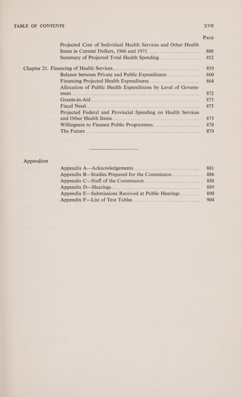 PAGE Projected Cost of Individual Health Services and Other Health Items in Current Dollars, 1966 and 1971.00.00... cee eceeeceeteeenes 808 Summary of Projected Total Health Spending......0....000000000...... 852 Chapter 21, Financing OF Health Services ..........sc.csasuhMiecionscestianoesestesavdvavsncudovvssuevest 859 Balance between Private and Public Expenditures.............00..000...... 860 Financing Projected Health Expenditures.....0........00....:::cc00:ccoreeeoees 864 Allocation of Public Health Expenditures by Level of Govern- jDOLS! Te Anan ee Oni eeoeentaa OF Pantry SU Oe ED: Renae RY oR ROME PATS? 872 GGG AMS atk ee ce hag ee ea ie rs ne hae Aelia is ot ae ae. 873 | BU ie LN oC eh ak Ao PE IY Oe nO See eR i ae Rca 875 Projected Federal and Provincial Spending on Health Services AH COUN EPICA SECC MIS hsccon aS eee ace ee toca so eesti Mie 875 Willingness to Finance Public Programmes...................000cccccceeeeee 878 2S Ohl OU ANTE eee ONT ee aCe ney UREN RP at aeeten ORE Te Mem won ee 879 Appendices Appendix A—Acknowledgements....00..00000000.00000cccccccccceceeeeecesece sees 881 Appendix B—Studies Prepared for the Commission...................... 886 Appendix C—Staff of the Commmission..........0000000000cccccceeceeeeeees 888 PeN|0) Oe (0 00am BD Me [72] 0 2. er aR en 889 Appendix E—Submissions Received at Public Hearings................ 890 Appendix’ F—List of Text Tables. ccciicc ccc ecil ioc cacrseetscetideseconee 904