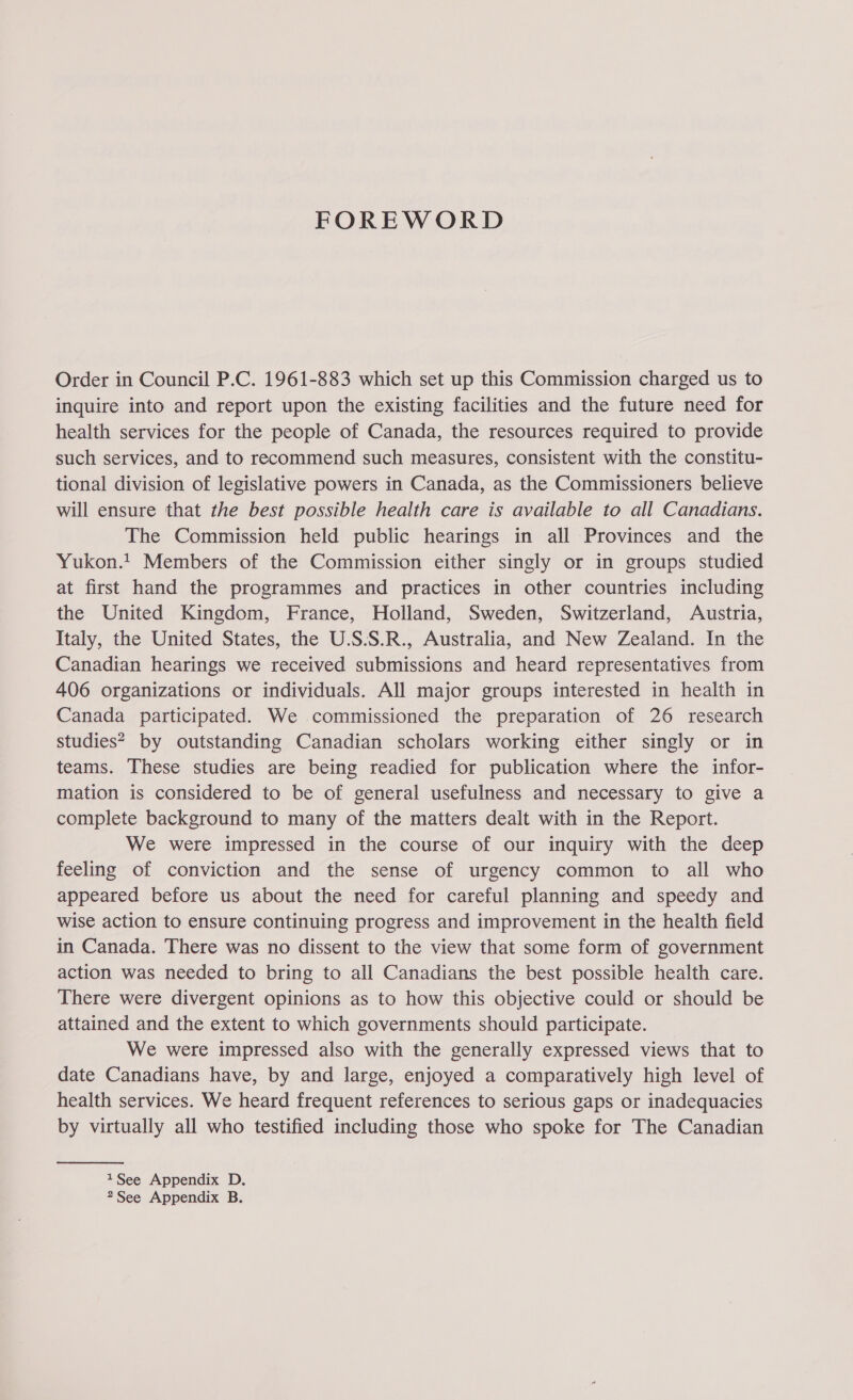 FOREWORD Order in Council P.C. 1961-883 which set up this Commission charged us to inquire into and report upon the existing facilities and the future need for health services for the people of Canada, the resources required to provide such services, and to recommend such measures, consistent with the constitu- tional division of legislative powers in Canada, as the Commissioners believe will ensure that the best possible health care is available to all Canadians. The Commission held public hearings in all Provinces and the Yukon.t Members of the Commission either singly or in groups studied at first hand the programmes and practices in other countries including the United Kingdom, France, Holland, Sweden, Switzerland, Austria, Italy, the United States, the U.S.S.R., Australia, and New Zealand. In the Canadian hearings we received submissions and heard representatives from 406 organizations or individuals. All major groups interested in health in Canada participated. We commissioned the preparation of 26 research studies? by outstanding Canadian scholars working either singly or in teams. These studies are being readied for publication where the infor- mation is considered to be of general usefulness and necessary to give a complete background to many of the matters dealt with in the Report. We were impressed in the course of our inquiry with the deep feeling of conviction and the sense of urgency common to all who appeared before us about the need for careful planning and speedy and wise action to ensure continuing progress and improvement in the health field in Canada. There was no dissent to the view that some form of government action was needed to bring to all Canadians the best possible health care. There were divergent opinions as to how this objective could or should be attained and the extent to which governments should participate. We were impressed also with the generally expressed views that to date Canadians have, by and large, enjoyed a comparatively high level of health services. We heard frequent references to serious gaps or inadequacies by virtually all who testified including those who spoke for The Canadian  1See Appendix D. 2See Appendix B.