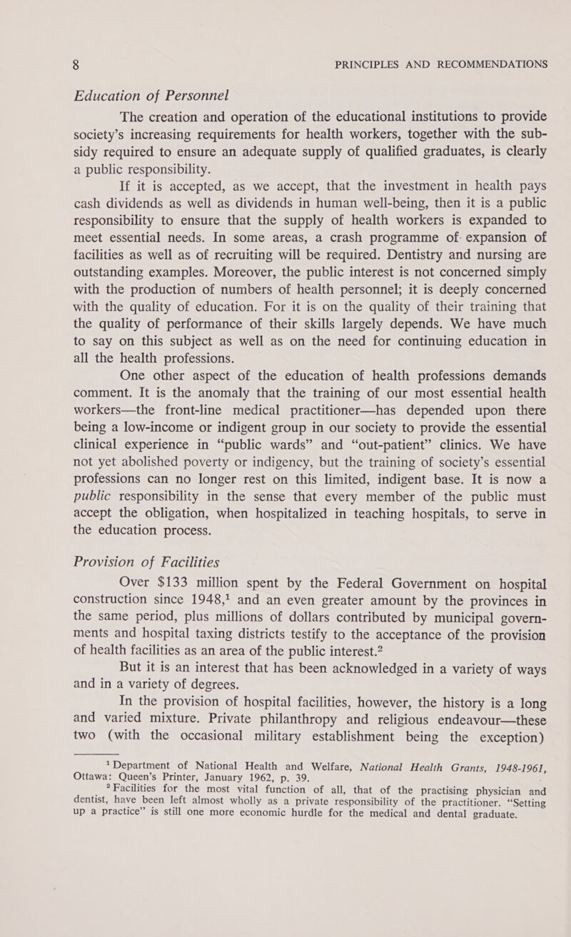 Education of Personnel The creation and operation of the educational institutions to provide society’s increasing requirements for health workers, together with the sub- sidy required to ensure an adequate supply of qualified graduates, is clearly a public responsibility. If it is accepted, as we accept, that the investment in health pays cash dividends as well as dividends in human well-being, then it is a public responsibility to ensure that the supply of health workers is expanded to meet essential needs. In some areas, a crash programme of. expansion of facilities as well as of recruiting will be required. Dentistry and nursing are outstanding examples. Moreover, the public interest is not concerned simply with the production of numbers of health personnel; it is deeply concerned with the quality of education. For it is on the quality of their training that the quality of performance of their skills largely depends. We have much to say on this subject as well as on the need for continuing education in all the health professions. One other aspect of the education of health professions demands comment. It is the anomaly that the training of our most essential health workers—the front-line medical practitioner—has depended upon there being a low-income or indigent group in our society to provide the essential clinical experience in “public wards” and “out-patient” clinics. We have not yet abolished poverty or indigency, but the training of society’s essential professions can no longer rest on this limited, indigent base. It is now a public responsibility in the sense that every member of the public must accept the obligation, when hospitalized in teaching hospitals, to serve in the education process. Provision of Facilities Over $133 million spent by the Federal Government on hospital construction since 1948,1 and an even greater amount by the provinces in the same period, plus millions of dollars contributed by municipal govern- ments and hospital taxing districts testify to the acceptance of the provision of health facilities as an area of the public interest.2 But it is an interest that has been acknowledged in a variety of ways and in a variety of degrees. In the provision of hospital facilities, however, the history is a long and varied mixture. Private philanthropy and religious endeavour—these two (with the occasional military establishment being the exception) Department of National Health and Welfare, National Health Grants, 1948-1961, Ottawa: Queen’s Printer, January 1962, p. 39. * Facilities for the most vital function of all, that of the practising physician and dentist, have been left almost wholly as a private responsibility of the practitioner. ‘Setting up a practice” is still one more economic hurdle for the medical and dental graduate.
