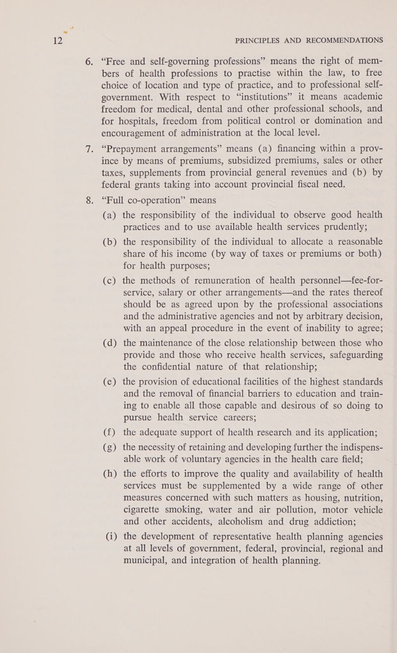 ‘Free and self-governing professions” means the right of mem- bers of health professions to practise within the law, to free choice of location and type of practice, and to professional self- government. With respect to “institutions” it means academic freedom for medical, dental and other professional schools, and for hospitals, freedom from political control or domination and encouragement of administration at the local level. “Prepayment arrangements” means (a) financing within a prov- ince by means of premiums, subsidized premiums, sales or other taxes, supplements from provincial general revenues and (b) by federal grants taking into account provincial fiscal need. “Full co-operation” means (a) the responsibility of the individual to observe good health practices and to use available health services prudently; (b) the responsibility of the individual to allocate a reasonable share of his income (by way of taxes or premiums or both) for health purposes; (c) the methods of remuneration of health personnel—fee-for- service, salary or other arrangements—and the rates thereof should be as agreed upon by the professional associations and the administrative agencies and not by arbitrary decision, with an appeal procedure in the event of inability to agree; (d) the maintenance of the close relationship between those who provide and those who receive health services, safeguarding the confidential nature of that relationship; (e) the provision of educational facilities of the highest standards and the removal of financial barriers to education and train- ing to enable all those capable ‘and desirous of so doing to pursue health service careers; (f) the adequate support of health research and its application; (g) the necessity of retaining and developing further the indispens- able work of voluntary agencies in the health care field; (h) the efforts to improve the quality and availability of health services must be supplemented by a wide range of other measures concerned with such matters as housing, nutrition, cigarette smoking, water and air pollution, motor vehicle and other accidents, alcoholism and drug addiction; (i) the development of representative health planning agencies at all levels of government, federal, provincial, regional and municipal, and integration of health planning.