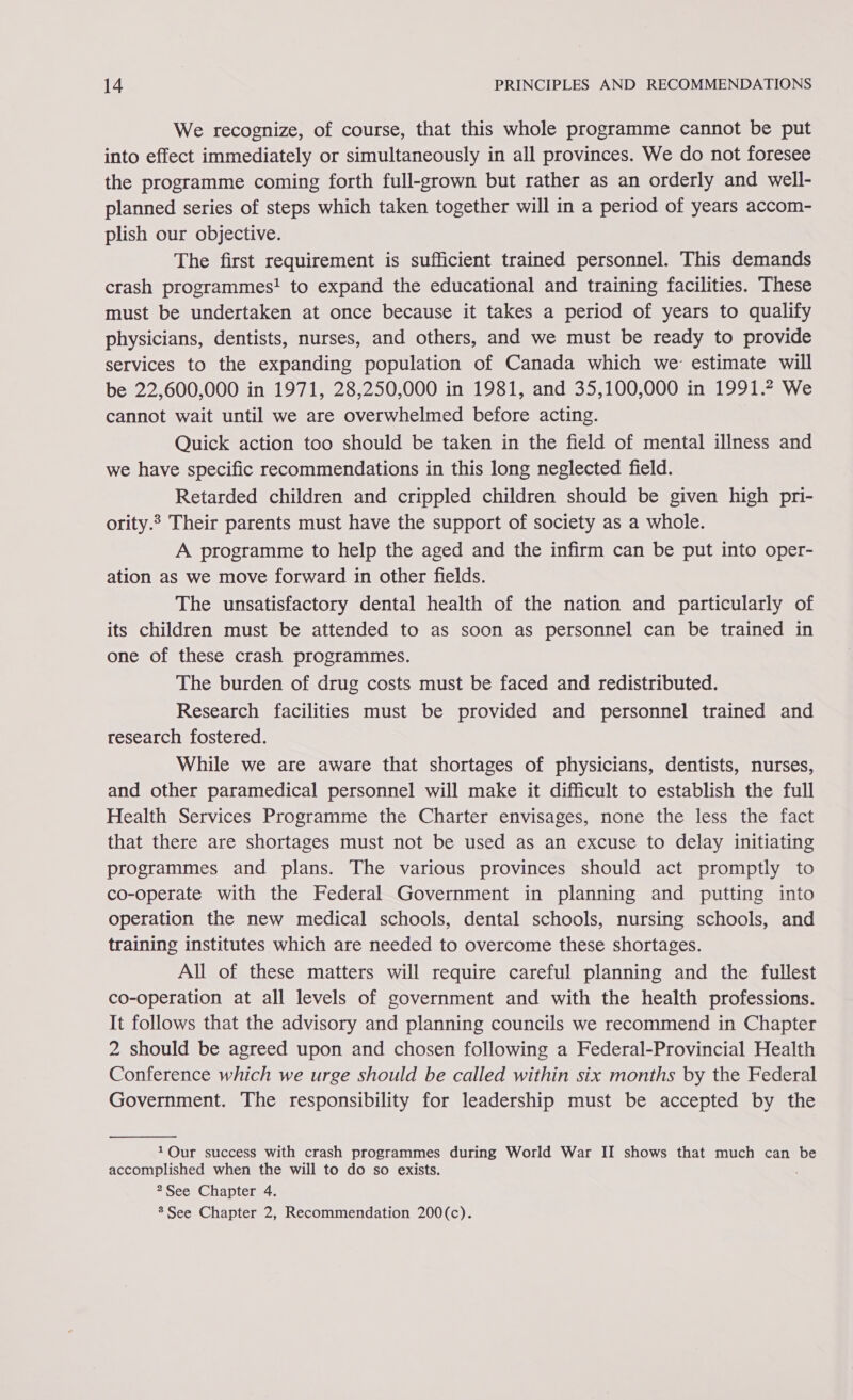 We recognize, of course, that this whole programme cannot be put into effect immediately or simultaneously in all provinces. We do not foresee the programme coming forth full-grown but rather as an orderly and well- planned series of steps which taken together will in a period of years accom- plish our objective. The first requirement is sufficient trained personnel. This demands crash programmes! to expand the educational and training facilities. These must be undertaken at once because it takes a period of years to qualify physicians, dentists, nurses, and others, and we must be ready to provide services to the expanding population of Canada which we: estimate will be 22,600,000 in 1971, 28,250,000 in 1981, and 35,100,000 in 1991.2 We cannot wait until we are overwhelmed before acting. | Quick action too should be taken in the field of mental illness and we have specific recommendations in this long neglected field. Retarded children and crippled children should be given high pri- ority.? Their parents must have the support of society as a whole. A programme to help the aged and the infirm can be put into oper- ation as we move forward in other fields. The unsatisfactory dental health of the nation and particularly of its children must be attended to as soon as personnel can be trained in one of these crash programmes. The burden of drug costs must be faced and redistributed. Research facilities must be provided and personnel trained and research fostered. While we are aware that shortages of physicians, dentists, nurses, and other paramedical personnel will make it difficult to establish the full Health Services Programme the Charter envisages, none the less the fact that there are shortages must not be used as an excuse to delay initiating programmes and plans. The various provinces should act promptly to co-operate with the Federal Government in planning and putting into operation the new medical schools, dental schools, nursing schools, and training institutes which are needed to overcome these shortages. All of these matters will require careful planning and the fullest co-operation at all levels of government and with the health professions. It follows that the advisory and planning councils we recommend in Chapter 2 should be agreed upon and chosen following a Federal-Provincial Health Conference which we urge should be called within six months by the Federal Government. The responsibility for leadership must be accepted by the  1QOur success with crash programmes during World War II shows that much can be accomplished when the will to do so exists. 2See Chapter 4. 3 See Chapter 2, Recommendation 200(c).
