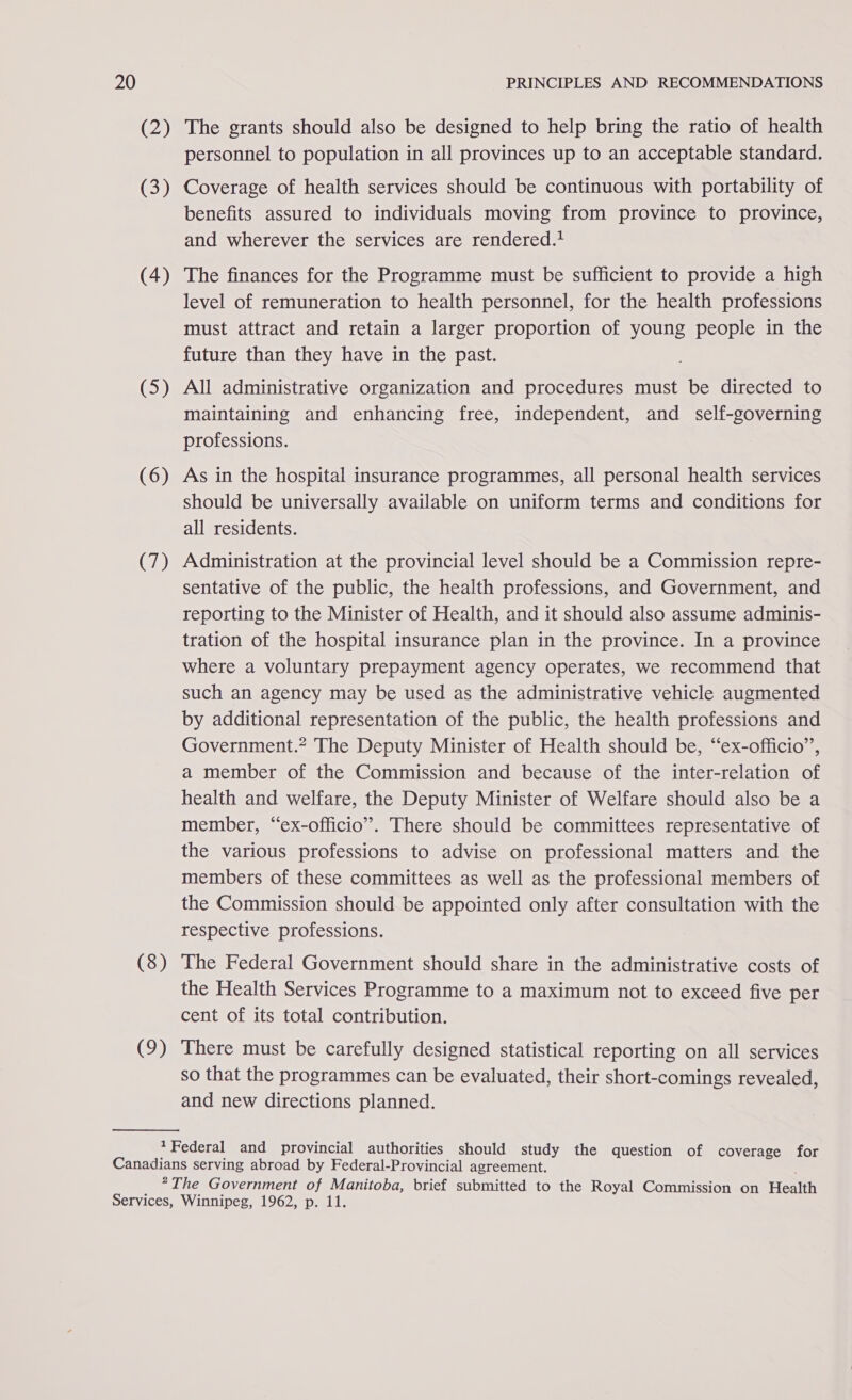 (2) (3) (4) (5) (6) (7) (8) (9) The grants should also be designed to help bring the ratio of health personnel to population in all provinces up to an acceptable standard. Coverage of health services should be continuous with portability of benefits assured to individuals moving from province to province, and wherever the services are rendered.* The finances for the Programme must be sufficient to provide a high level of remuneration to health personnel, for the health professions must attract and retain a larger proportion of young people in the future than they have in the past. All administrative organization and procedures must be directed to maintaining and enhancing free, independent, and self-governing professions. As in the hospital insurance programmes, all personal health services should be universally available on uniform terms and conditions for all residents. Administration at the provincial level should be a Commission repre- sentative of the public, the health professions, and Government, and reporting to the Minister of Health, and it should also assume adminis- tration of the hospital insurance plan in the province. In a province where a voluntary prepayment agency operates, we recommend that such an agency may be used as the administrative vehicle augmented by additional representation of the public, the health professions and Government.” The Deputy Minister of Health should be, “ex-officio”, a member of the Commission and because of the inter-relation of health and welfare, the Deputy Minister of Welfare should also be a member, “ex-officio”. There should be committees representative of the various professions to advise on professional matters and the members of these committees as well as the professional members of the Commission should be appointed only after consultation with the respective professions. The Federal Government should share in the administrative costs of the Health Services Programme to a maximum not to exceed five per cent of its total contribution. There must be carefully designed statistical reporting on all services so that the programmes can be evaluated, their short-comings revealed, and new directions planned.
