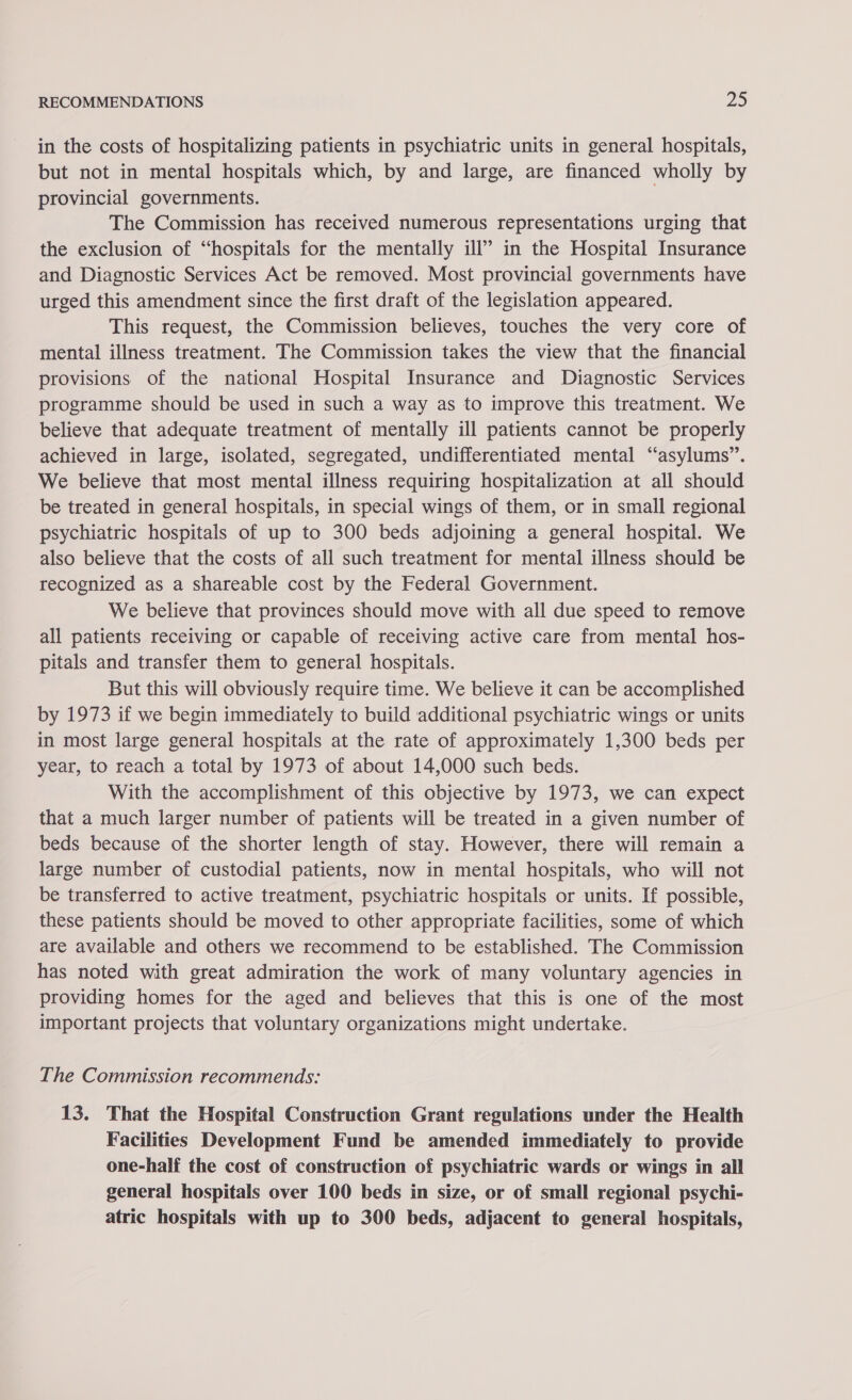 in the costs of hospitalizing patients in psychiatric units in general hospitals, but not in mental hospitals which, by and large, are financed wholly by provincial governments. The Commission has received numerous representations urging that the exclusion of “hospitals for the mentally ill” in the Hospital Insurance and Diagnostic Services Act be removed. Most provincial governments have urged this amendment since the first draft of the legislation appeared. This request, the Commission believes, touches the very core of mental illness treatment. The Commission takes the view that the financial provisions of the national Hospital Insurance and Diagnostic Services programme should be used in such a way as to improve this treatment. We believe that adequate treatment of mentally ill patients cannot be properly achieved in large, isolated, segregated, undifferentiated mental “asylums”. We believe that most mental illness requiring hospitalization at all should be treated in general hospitals, in special wings of them, or in small regional psychiatric hospitals of up to 300 beds adjoining a general hospital. We also believe that the costs of all such treatment for mental illness should be recognized as a shareable cost by the Federal Government. We believe that provinces should move with all due speed to remove all patients receiving or capable of receiving active care from mental hos- pitals and transfer them to general hospitals. But this will obviously require time. We believe it can be accomplished by 1973 if we begin immediately to build ‘additional psychiatric wings or units in most large general hospitals at the rate of approximately 1,300 beds per year, to reach a total by 1973 of about 14,000 such beds. With the accomplishment of this objective by 1973, we can expect that a much larger number of patients will be treated in a given number of beds because of the shorter length of stay. However, there will remain a large number of custodial patients, now in mental hospitals, who will not be transferred to active treatment, psychiatric hospitals or units. If possible, these patients should be moved to other appropriate facilities, some of which are available and others we recommend to be established. The Commission has noted with great admiration the work of many voluntary agencies in providing homes for the aged and believes that this is one of the most important projects that voluntary organizations might undertake. The Commission recommends: 13. That the Hospital Construction Grant regulations under the Health Facilities Development Fund be amended immediately to provide one-half the cost of construction of psychiatric wards or wings in all general hospitals over 100 beds in size, or of small regional psychi- atric hospitals with up to 300 beds, adjacent to general hospitals,