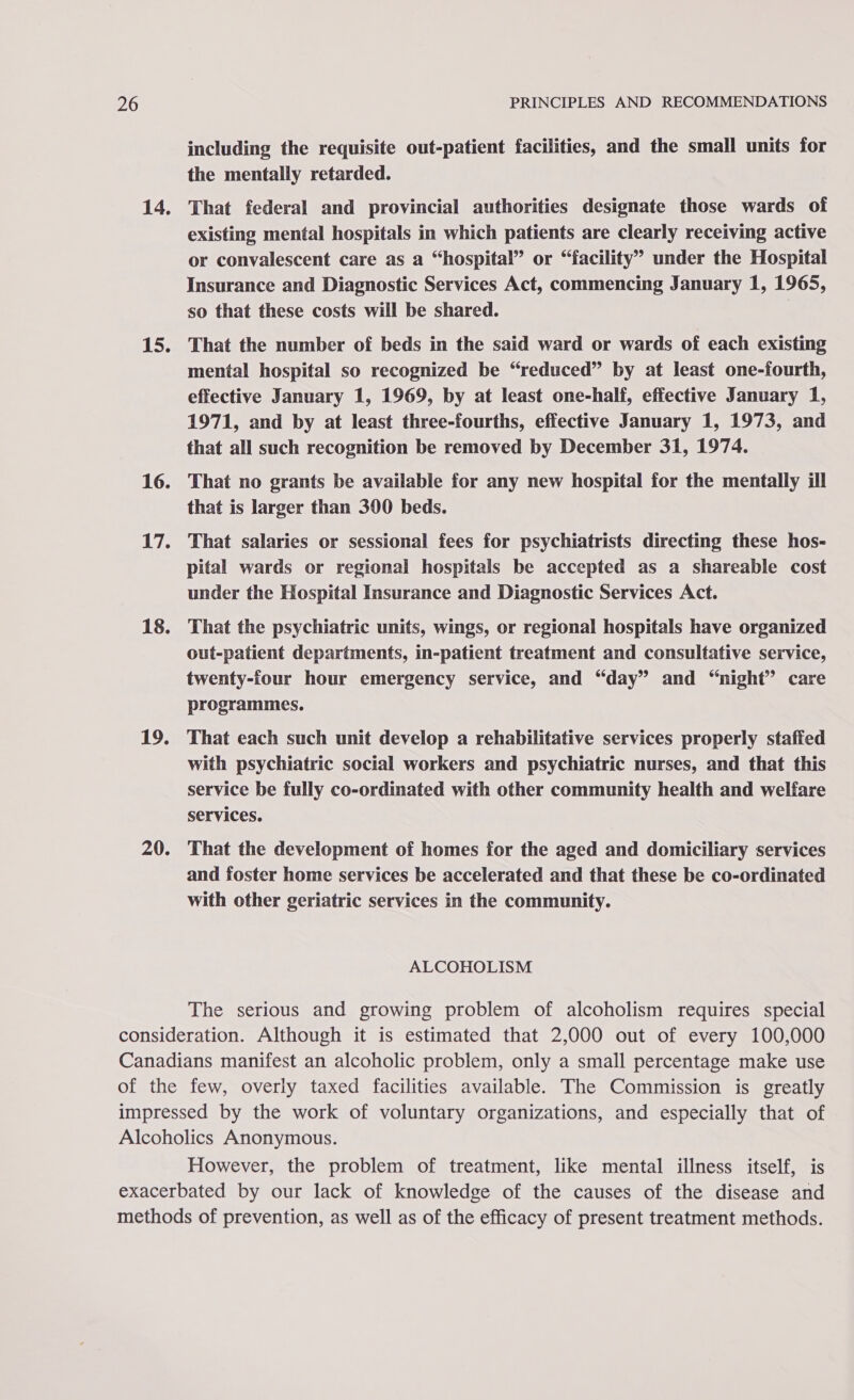 14, 15. 16. 17. 18. 19. 20. including the requisite out-patient facilities, and the small units for the mentally retarded. That federal and provincial authorities designate those wards of existing mental hospitals in which patients are clearly receiving active or convalescent care as a “hospital” or “facility” under the Hospital Insurance and Diagnostic Services Act, commencing January 1, 1965, so that these costs will be shared. | That the number of beds in the said ward or wards of each existing mental hospital so recognized be “reduced” by at least one-fourth, effective January 1, 1969, by at least one-half, effective January 1, 1971, and by at least three-fourths, effective January 1, 1973, and that all such recognition be removed by December 31, 1974. That no grants be available for any new hospital for the mentally ill that is larger than 300 beds. That salaries or sessional fees for psychiatrists directmg these hos- pital wards or regional hospitals be accepted as a shareable cost under the Hospital Insurance and Diagnostic Services Act. That the psychiatric units, wings, or regional hospitals have organized out-patient departments, in-patient treatment and consultative service, twenty-four hour emergency service, and “day” and “night” care programmes. That each such unit develop a rehabilitative services properly staffed with psychiatric social workers and psychiatric nurses, and that this service be fully co-ordinated with other community health and welfare services. That the development of homes for the aged and domiciliary services and foster home services be accelerated and that these be co-ordinated with other geriatric services in the community. ALCOHOLISM The serious and growing problem of alcoholism requires special However, the problem of treatment, like mental illness itself, is