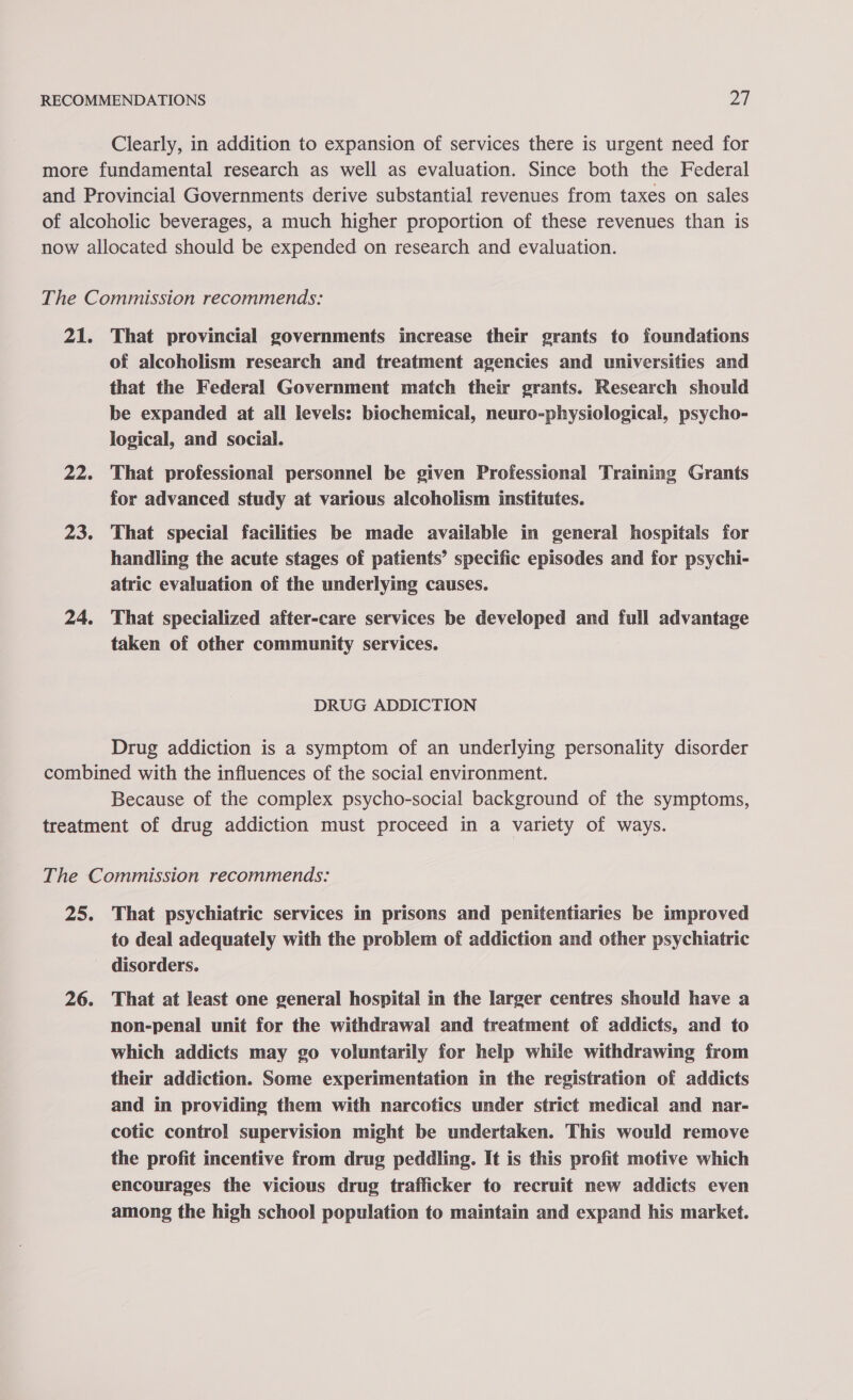 Clearly, in addition to expansion of services there is urgent need for 21. 22. 23. 24. That provincial governments increase their grants to foundations of alcoholism research and treatment agencies and universities and that the Federal Government match their grants. Research should be expanded at all levels: biochemical, neuro-physiological, psycho- logical, and social. That professional personnel be given Professional Training Grants for advanced study at various alcoholism institutes. That special facilities be made available in general hospitals for handling the acute stages of patients’ specific episodes and for psychi- atric evaluation of the underlying causes. That specialized after-care services be developed and full advantage taken of other community services. DRUG ADDICTION Drug addiction is a symptom of an underlying personality disorder Because of the complex psycho-social background of the symptoms, 25% 26. That psychiatric services in prisons and penitentiaries be improved to deal adequately with the problem of addiction and other psychiatric disorders. That at least one general hospital in the larger centres should have a non-penal unit for the withdrawal and treatment of addicts, and to which addicts may go voluntarily for help while withdrawing from their addiction. Some experimentation in the registration of addicts and in providing them with narcotics under strict medical and nar- cotic control supervision might be undertaken. This would remove the profit incentive from drug peddling. It is this profit motive which encourages the vicious drug trafficker to recruit mew addicts even among the high school population to maintain and expand his market.